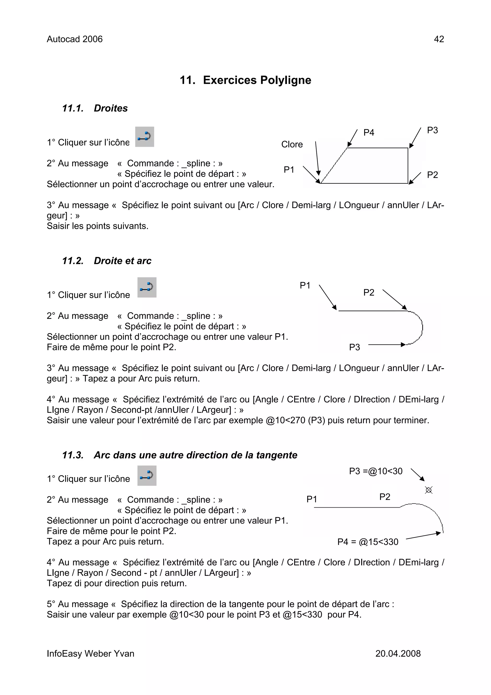Autocad 2006                                                                                        42



                                 11. Exercices Polyligne

   11.1.    Droites

                                                                                 P4                P3
1° Cliquer sur l’icône                                     Clore

2° Au message « Commande : _spline : »
                 « Spécifiez le point de départ : »      P1
                                                                                                   P2
Sélectionner un point d’accrochage ou entrer une valeur.

3° Au message « Spécifiez le point suivant ou [Arc / Clore / Demi-larg / LOngueur / annUler / LAr-
geur] : »
Saisir les points suivants.


   11.2.    Droite et arc

                                                                P1
1° Cliquer sur l’icône                                                           P2

2° Au message « Commande : _spline : »
                 « Spécifiez le point de départ : »
Sélectionner un point d’accrochage ou entrer une valeur P1.
Faire de même pour le point P2.                                             P3

3° Au message « Spécifiez le point suivant ou [Arc / Clore / Demi-larg / LOngueur / annUler / LAr-
geur] : » Tapez a pour Arc puis return.

4° Au message « Spécifiez l’extrémité de l’arc ou [Angle / CEntre / Clore / DIrection / DEmi-larg /
LIgne / Rayon / Second-pt /annUler / LArgeur] : »
Saisir une valeur pour l’extrémité de l’arc par exemple @10<270 (P3) puis return pour terminer.


   11.3.    Arc dans une autre direction de la tangente
                                                                            P3 =@10<30
1° Cliquer sur l’icône

2° Au message « Commande : _spline : »                             P1                 P2
                 « Spécifiez le point de départ : »
Sélectionner un point d’accrochage ou entrer une valeur P1.
Faire de même pour le point P2.
Tapez a pour Arc puis return.                                            P4 = @15<330

4° Au message « Spécifiez l’extrémité de l’arc ou [Angle / CEntre / Clore / DIrection / DEmi-larg /
LIgne / Rayon / Second - pt / annUler / LArgeur] : »
Tapez di pour direction puis return.

5° Au message « Spécifiez la direction de la tangente pour le point de départ de l’arc :
Saisir une valeur par exemple @10<30 pour le point P3 et @15<330 pour P4.



InfoEasy Weber Yvan                                                                   20.04.2008
 