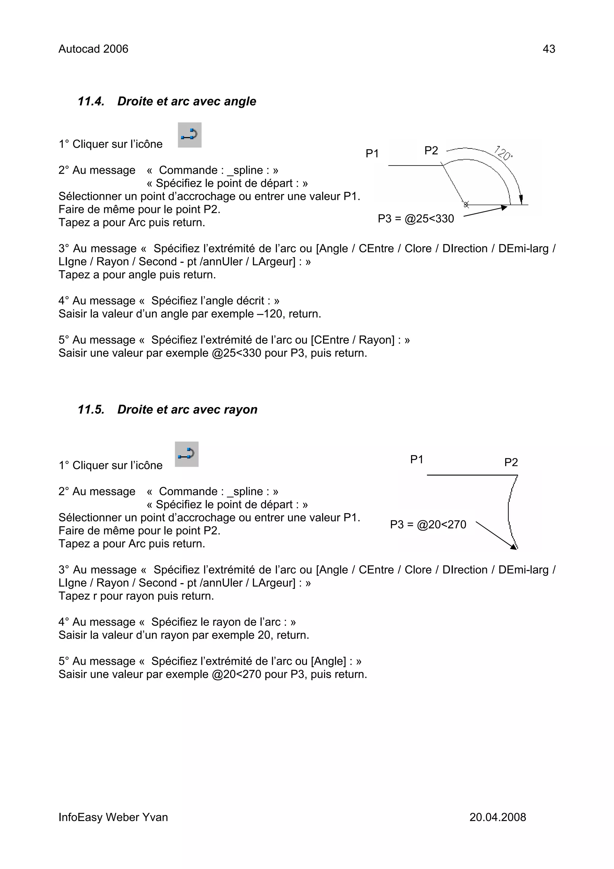 Autocad 2006                                                                                    43



   11.4.    Droite et arc avec angle


1° Cliquer sur l’icône
                                                              P1           P2
2° Au message « Commande : _spline : »
                 « Spécifiez le point de départ : »
Sélectionner un point d’accrochage ou entrer une valeur P1.
Faire de même pour le point P2.
Tapez a pour Arc puis return.                                   P3 = @25<330

3° Au message « Spécifiez l’extrémité de l’arc ou [Angle / CEntre / Clore / DIrection / DEmi-larg /
LIgne / Rayon / Second - pt /annUler / LArgeur] : »
Tapez a pour angle puis return.

4° Au message « Spécifiez l’angle décrit : »
Saisir la valeur d’un angle par exemple –120, return.

5° Au message « Spécifiez l’extrémité de l’arc ou [CEntre / Rayon] : »
Saisir une valeur par exemple @25<330 pour P3, puis return.




   11.5.    Droite et arc avec rayon



                                                                      P1                P2
1° Cliquer sur l’icône

2° Au message « Commande : _spline : »
                 « Spécifiez le point de départ : »
Sélectionner un point d’accrochage ou entrer une valeur P1.
                                                                   P3 = @20<270
Faire de même pour le point P2.
Tapez a pour Arc puis return.

3° Au message « Spécifiez l’extrémité de l’arc ou [Angle / CEntre / Clore / DIrection / DEmi-larg /
LIgne / Rayon / Second - pt /annUler / LArgeur] : »
Tapez r pour rayon puis return.

4° Au message « Spécifiez le rayon de l’arc : »
Saisir la valeur d’un rayon par exemple 20, return.

5° Au message « Spécifiez l’extrémité de l’arc ou [Angle] : »
Saisir une valeur par exemple @20<270 pour P3, puis return.




InfoEasy Weber Yvan                                                               20.04.2008
 