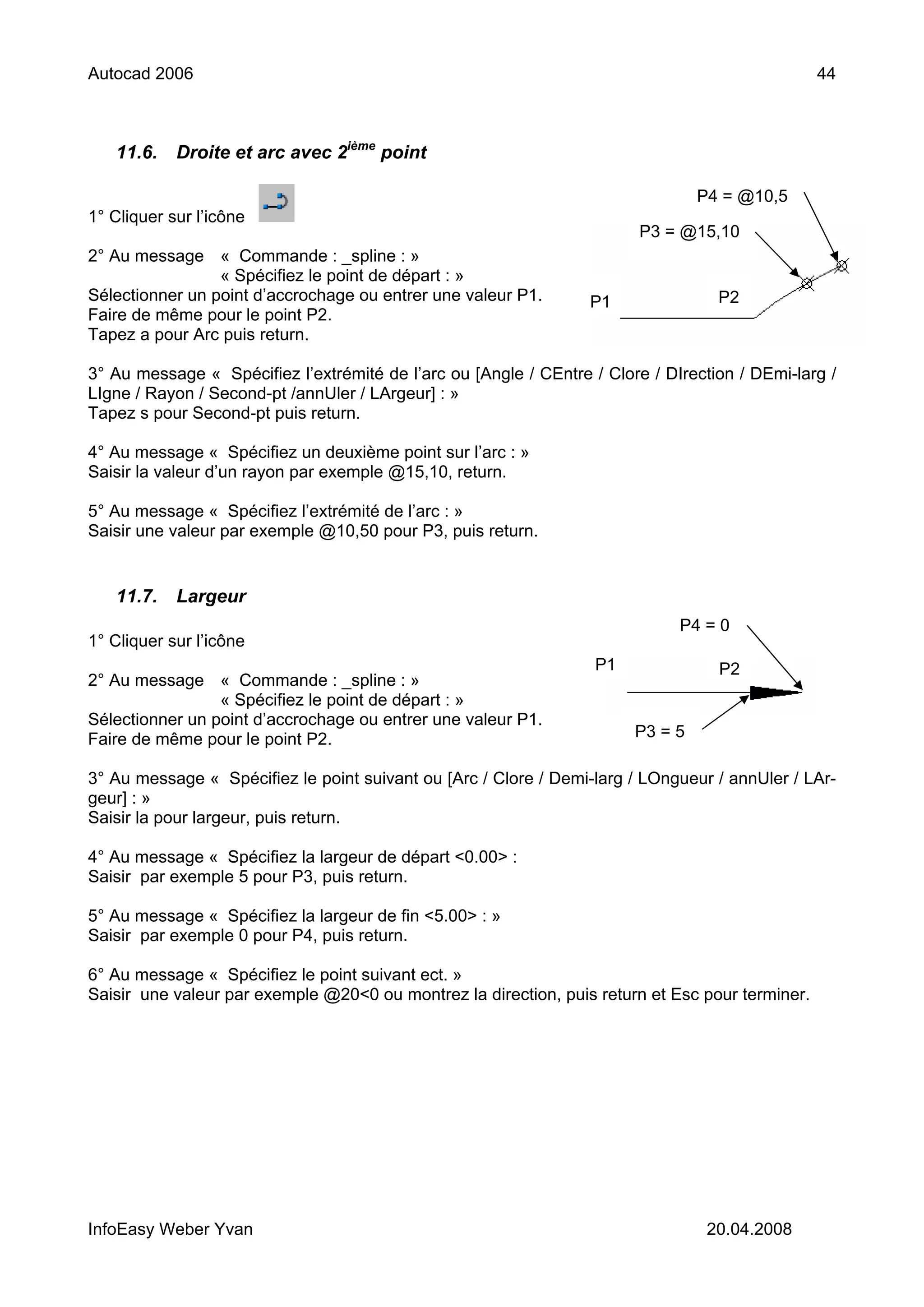 Autocad 2006                                                                                     44



   11.6.    Droite et arc avec 2ième point

                                                                                 P4 = @10,5
1° Cliquer sur l’icône
                                                                        P3 = @15,10
2° Au message « Commande : _spline : »
                 « Spécifiez le point de départ : »
Sélectionner un point d’accrochage ou entrer une valeur P1.       P1               P2
Faire de même pour le point P2.
Tapez a pour Arc puis return.

3° Au message « Spécifiez l’extrémité de l’arc ou [Angle / CEntre / Clore / DIrection / DEmi-larg /
LIgne / Rayon / Second-pt /annUler / LArgeur] : »
Tapez s pour Second-pt puis return.

4° Au message « Spécifiez un deuxième point sur l’arc : »
Saisir la valeur d’un rayon par exemple @15,10, return.

5° Au message « Spécifiez l’extrémité de l’arc : »
Saisir une valeur par exemple @10,50 pour P3, puis return.


   11.7.    Largeur
                                                                              P4 = 0
1° Cliquer sur l’icône
                                                                   P1              P2
2° Au message « Commande : _spline : »
                 « Spécifiez le point de départ : »
Sélectionner un point d’accrochage ou entrer une valeur P1.
Faire de même pour le point P2.                                         P3 = 5

3° Au message « Spécifiez le point suivant ou [Arc / Clore / Demi-larg / LOngueur / annUler / LAr-
geur] : »
Saisir la pour largeur, puis return.

4° Au message « Spécifiez la largeur de départ <0.00> :
Saisir par exemple 5 pour P3, puis return.

5° Au message « Spécifiez la largeur de fin <5.00> : »
Saisir par exemple 0 pour P4, puis return.

6° Au message « Spécifiez le point suivant ect. »
Saisir une valeur par exemple @20<0 ou montrez la direction, puis return et Esc pour terminer.




InfoEasy Weber Yvan                                                               20.04.2008
 