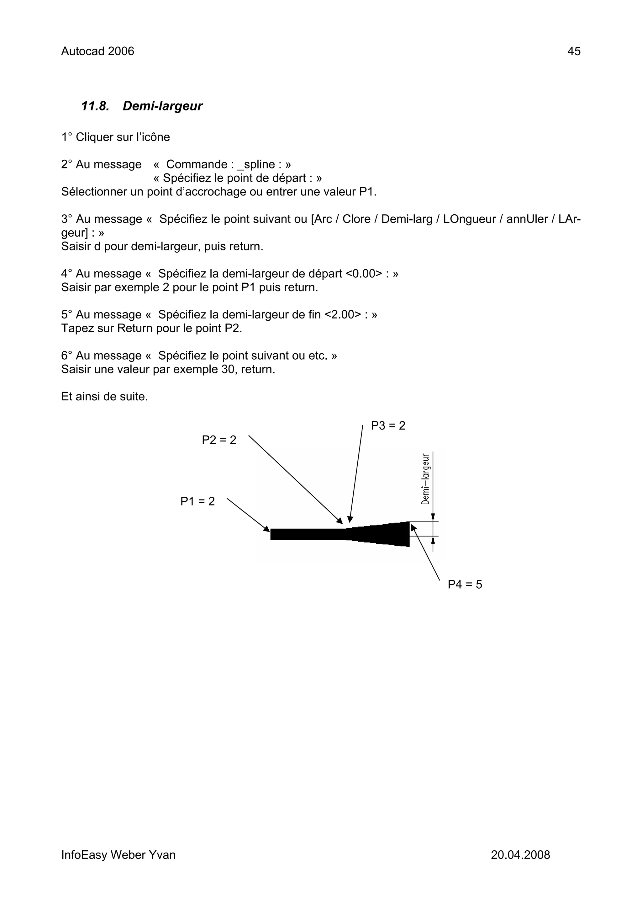 Autocad 2006                                                                                   45



    11.8.   Demi-largeur

1° Cliquer sur l’icône

2° Au message « Commande : _spline : »
                 « Spécifiez le point de départ : »
Sélectionner un point d’accrochage ou entrer une valeur P1.

3° Au message « Spécifiez le point suivant ou [Arc / Clore / Demi-larg / LOngueur / annUler / LAr-
geur] : »
Saisir d pour demi-largeur, puis return.

4° Au message « Spécifiez la demi-largeur de départ <0.00> : »
Saisir par exemple 2 pour le point P1 puis return.

5° Au message « Spécifiez la demi-largeur de fin <2.00> : »
Tapez sur Return pour le point P2.

6° Au message « Spécifiez le point suivant ou etc. »
Saisir une valeur par exemple 30, return.

Et ainsi de suite.

                                                          P3 = 2
                            P2 = 2




                         P1 = 2




                                                                        P4 = 5




InfoEasy Weber Yvan                                                              20.04.2008
 