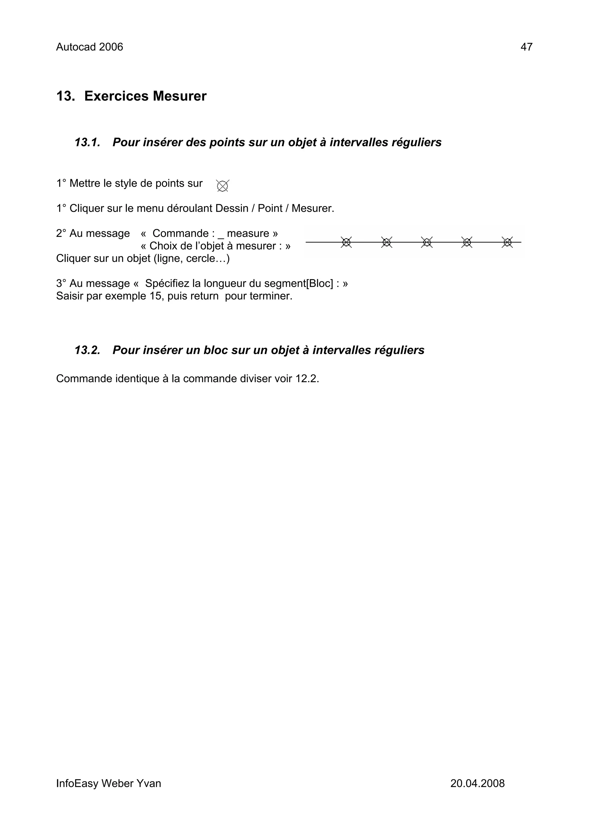 Autocad 2006                                                                            47



13. Exercices Mesurer


   13.1.    Pour insérer des points sur un objet à intervalles réguliers


1° Mettre le style de points sur

1° Cliquer sur le menu déroulant Dessin / Point / Mesurer.

2° Au message « Commande : _ measure »
                  « Choix de l’objet à mesurer : »
Cliquer sur un objet (ligne, cercle…)

3° Au message « Spécifiez la longueur du segment[Bloc] : »
Saisir par exemple 15, puis return pour terminer.




   13.2.    Pour insérer un bloc sur un objet à intervalles réguliers

Commande identique à la commande diviser voir 12.2.




InfoEasy Weber Yvan                                                        20.04.2008
 