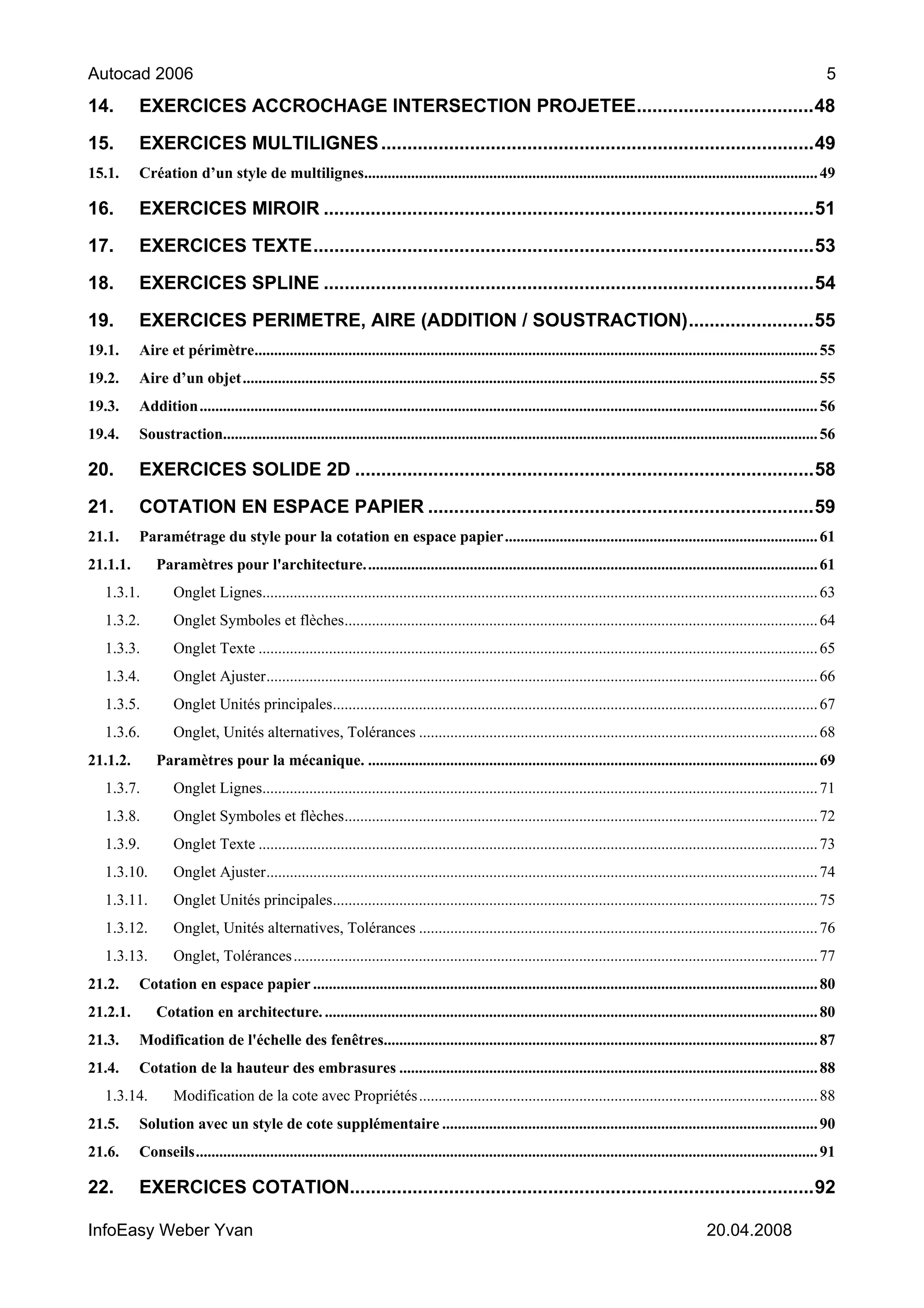Autocad 2006                                                                                                                                                                     5
14.       EXERCICES ACCROCHAGE INTERSECTION PROJETEE..................................48

15.       EXERCICES MULTILIGNES ...................................................................................49
15.1.     Création d’un style de multilignes.................................................................................................................... 49

16.       EXERCICES MIROIR ..............................................................................................51

17.       EXERCICES TEXTE................................................................................................53

18.       EXERCICES SPLINE ..............................................................................................54

19.       EXERCICES PERIMETRE, AIRE (ADDITION / SOUSTRACTION)........................55
19.1.     Aire et périmètre................................................................................................................................................ 55
19.2.     Aire d’un objet................................................................................................................................................... 55
19.3.     Addition.............................................................................................................................................................. 56
19.4.     Soustraction........................................................................................................................................................ 56

20.       EXERCICES SOLIDE 2D ........................................................................................58
21.       COTATION EN ESPACE PAPIER ..........................................................................59
21.1.     Paramétrage du style pour la cotation en espace papier................................................................................ 61
21.1.1.       Paramètres pour l'architecture.................................................................................................................... 61
  1.3.1.          Onglet Lignes.............................................................................................................................................. 63
  1.3.2.          Onglet Symboles et flèches......................................................................................................................... 64
  1.3.3.          Onglet Texte ............................................................................................................................................... 65
  1.3.4.          Onglet Ajuster............................................................................................................................................. 66
  1.3.5.          Onglet Unités principales............................................................................................................................ 67
  1.3.6.          Onglet, Unités alternatives, Tolérances ...................................................................................................... 68
21.1.2.       Paramètres pour la mécanique. ................................................................................................................... 69
  1.3.7.          Onglet Lignes.............................................................................................................................................. 71
  1.3.8.          Onglet Symboles et flèches......................................................................................................................... 72
  1.3.9.          Onglet Texte ............................................................................................................................................... 73
  1.3.10.         Onglet Ajuster............................................................................................................................................. 74
  1.3.11.         Onglet Unités principales............................................................................................................................ 75
  1.3.12.         Onglet, Unités alternatives, Tolérances ...................................................................................................... 76
  1.3.13.         Onglet, Tolérances ...................................................................................................................................... 77
21.2.     Cotation en espace papier ................................................................................................................................. 80
21.2.1.       Cotation en architecture. .............................................................................................................................. 80
21.3.     Modification de l'échelle des fenêtres............................................................................................................... 87
21.4.     Cotation de la hauteur des embrasures ........................................................................................................... 88
  1.3.14.         Modification de la cote avec Propriétés ...................................................................................................... 88
21.5.     Solution avec un style de cote supplémentaire ................................................................................................ 90
21.6.     Conseils............................................................................................................................................................... 91

22.       EXERCICES COTATION.........................................................................................92

InfoEasy Weber Yvan                                                                                                                                 20.04.2008
 