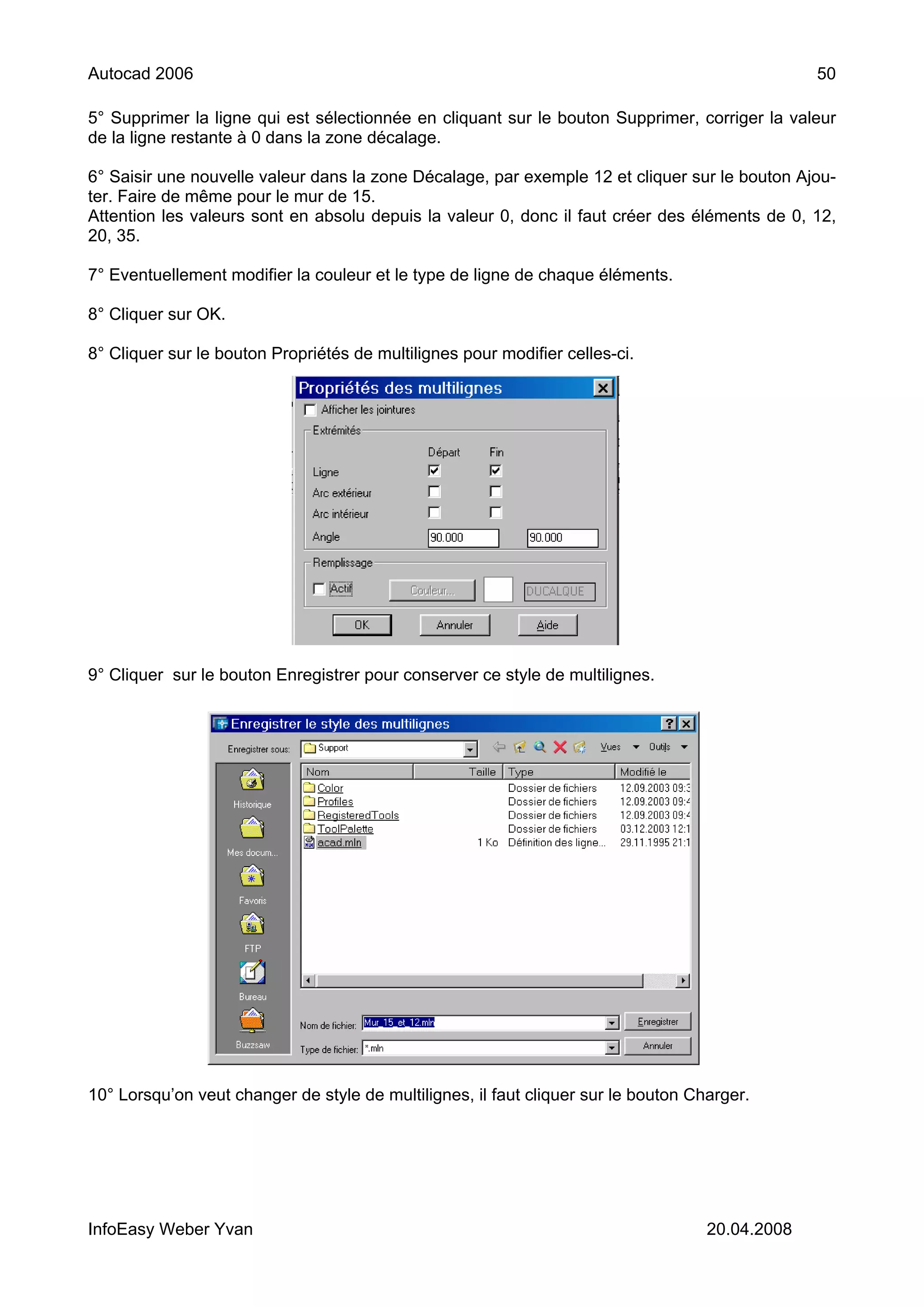 Autocad 2006                                                                                     50

5° Supprimer la ligne qui est sélectionnée en cliquant sur le bouton Supprimer, corriger la valeur
de la ligne restante à 0 dans la zone décalage.

6° Saisir une nouvelle valeur dans la zone Décalage, par exemple 12 et cliquer sur le bouton Ajou-
ter. Faire de même pour le mur de 15.
Attention les valeurs sont en absolu depuis la valeur 0, donc il faut créer des éléments de 0, 12,
20, 35.

7° Eventuellement modifier la couleur et le type de ligne de chaque éléments.

8° Cliquer sur OK.

8° Cliquer sur le bouton Propriétés de multilignes pour modifier celles-ci.




9° Cliquer sur le bouton Enregistrer pour conserver ce style de multilignes.




10° Lorsqu’on veut changer de style de multilignes, il faut cliquer sur le bouton Charger.




InfoEasy Weber Yvan                                                                 20.04.2008
 