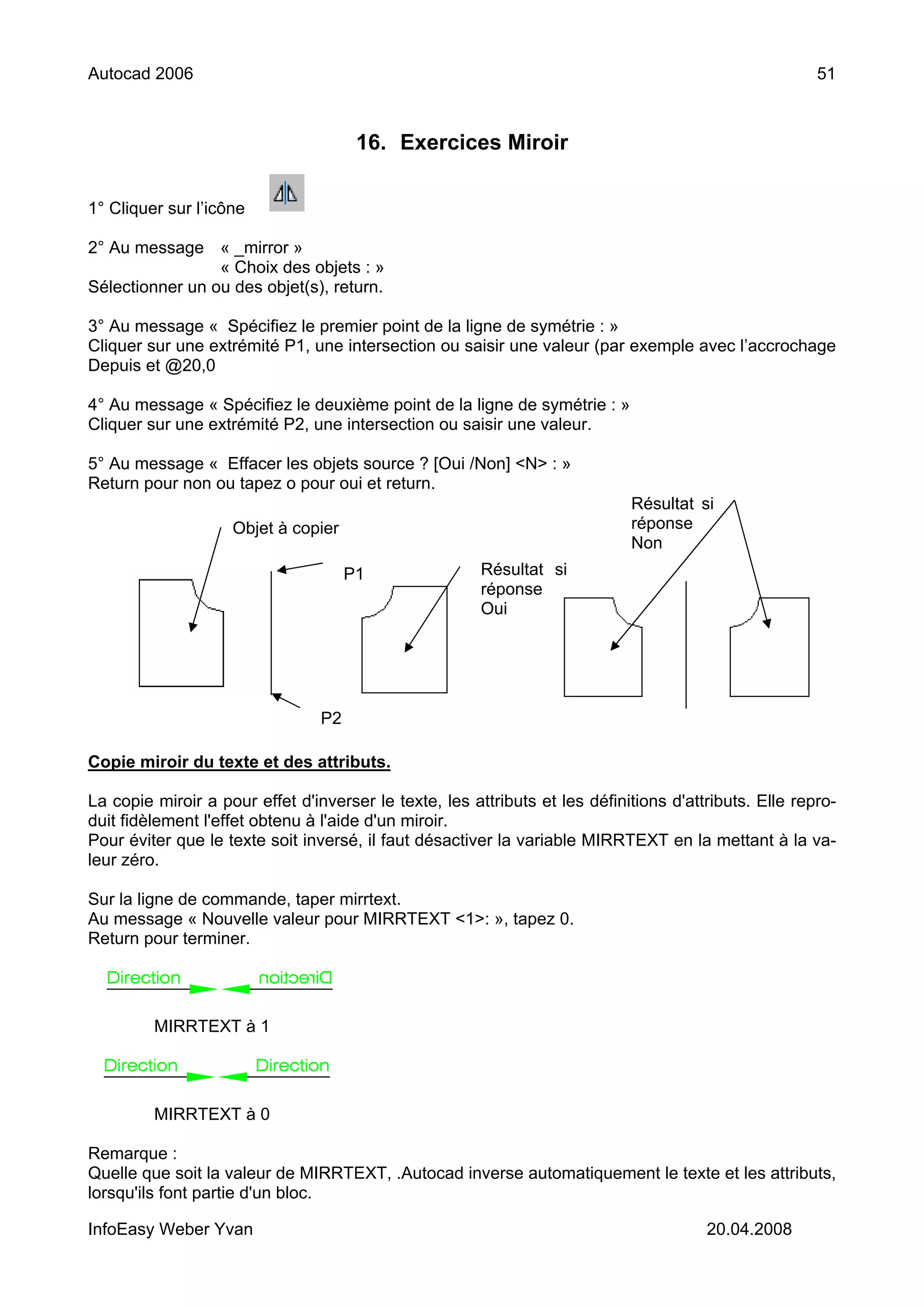 Autocad 2006                                                                                            51



                                       16. Exercices Miroir

1° Cliquer sur l’icône

2° Au message « _mirror »
                 « Choix des objets : »
Sélectionner un ou des objet(s), return.

3° Au message « Spécifiez le premier point de la ligne de symétrie : »
Cliquer sur une extrémité P1, une intersection ou saisir une valeur (par exemple avec l’accrochage
Depuis et @20,0

4° Au message « Spécifiez le deuxième point de la ligne de symétrie : »
Cliquer sur une extrémité P2, une intersection ou saisir une valeur.

5° Au message « Effacer les objets source ? [Oui /Non] <N> : »
Return pour non ou tapez o pour oui et return.
                                                                             Résultat si
                    Objet à copier                                           réponse
                                                                             Non
                                      P1                Résultat si
                                                        réponse
                                                        Oui




                                 P2

Copie miroir du texte et des attributs.

La copie miroir a pour effet d'inverser le texte, les attributs et les définitions d'attributs. Elle repro-
duit fidèlement l'effet obtenu à l'aide d'un miroir.
Pour éviter que le texte soit inversé, il faut désactiver la variable MIRRTEXT en la mettant à la va-
leur zéro.

Sur la ligne de commande, taper mirrtext.
Au message « Nouvelle valeur pour MIRRTEXT <1>: », tapez 0.
Return pour terminer.




         MIRRTEXT à 1




         MIRRTEXT à 0

Remarque :
Quelle que soit la valeur de MIRRTEXT, .Autocad inverse automatiquement le texte et les attributs,
lorsqu'ils font partie d'un bloc.

InfoEasy Weber Yvan                                                                     20.04.2008
 