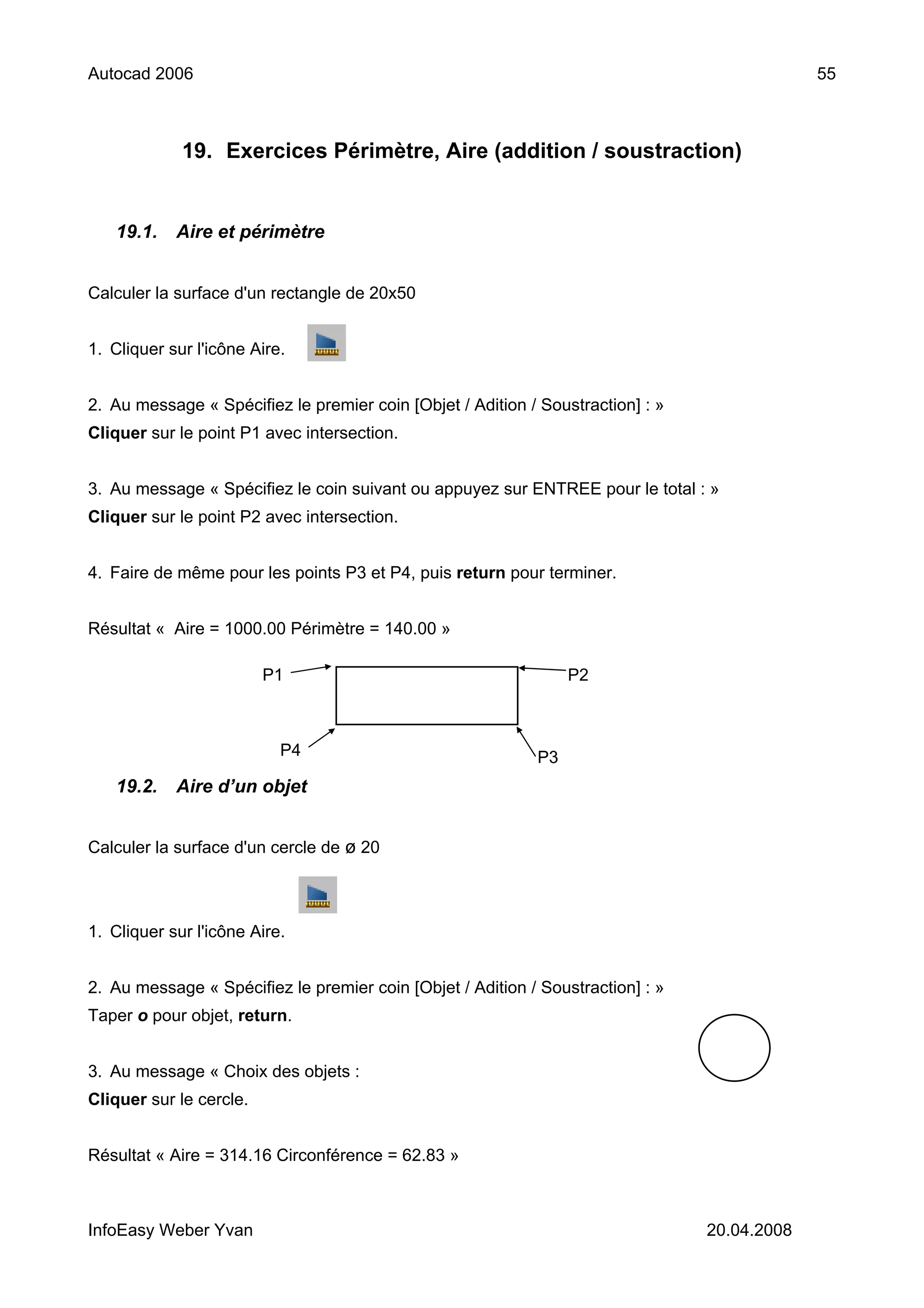Autocad 2006                                                                                  55



             19. Exercices Périmètre, Aire (addition / soustraction)


   19.1.    Aire et périmètre


Calculer la surface d'un rectangle de 20x50


1. Cliquer sur l'icône Aire.


2. Au message « Spécifiez le premier coin [Objet / Adition / Soustraction] : »
Cliquer sur le point P1 avec intersection.


3. Au message « Spécifiez le coin suivant ou appuyez sur ENTREE pour le total : »
Cliquer sur le point P2 avec intersection.


4. Faire de même pour les points P3 et P4, puis return pour terminer.


Résultat « Aire = 1000.00 Périmètre = 140.00 »

                         P1                                      P2



                           P4                               P3
   19.2.    Aire d’un objet


Calculer la surface d'un cercle de ø 20



1. Cliquer sur l'icône Aire.


2. Au message « Spécifiez le premier coin [Objet / Adition / Soustraction] : »
Taper o pour objet, return.


3. Au message « Choix des objets :
Cliquer sur le cercle.


Résultat « Aire = 314.16 Circonférence = 62.83 »



InfoEasy Weber Yvan                                                              20.04.2008
 