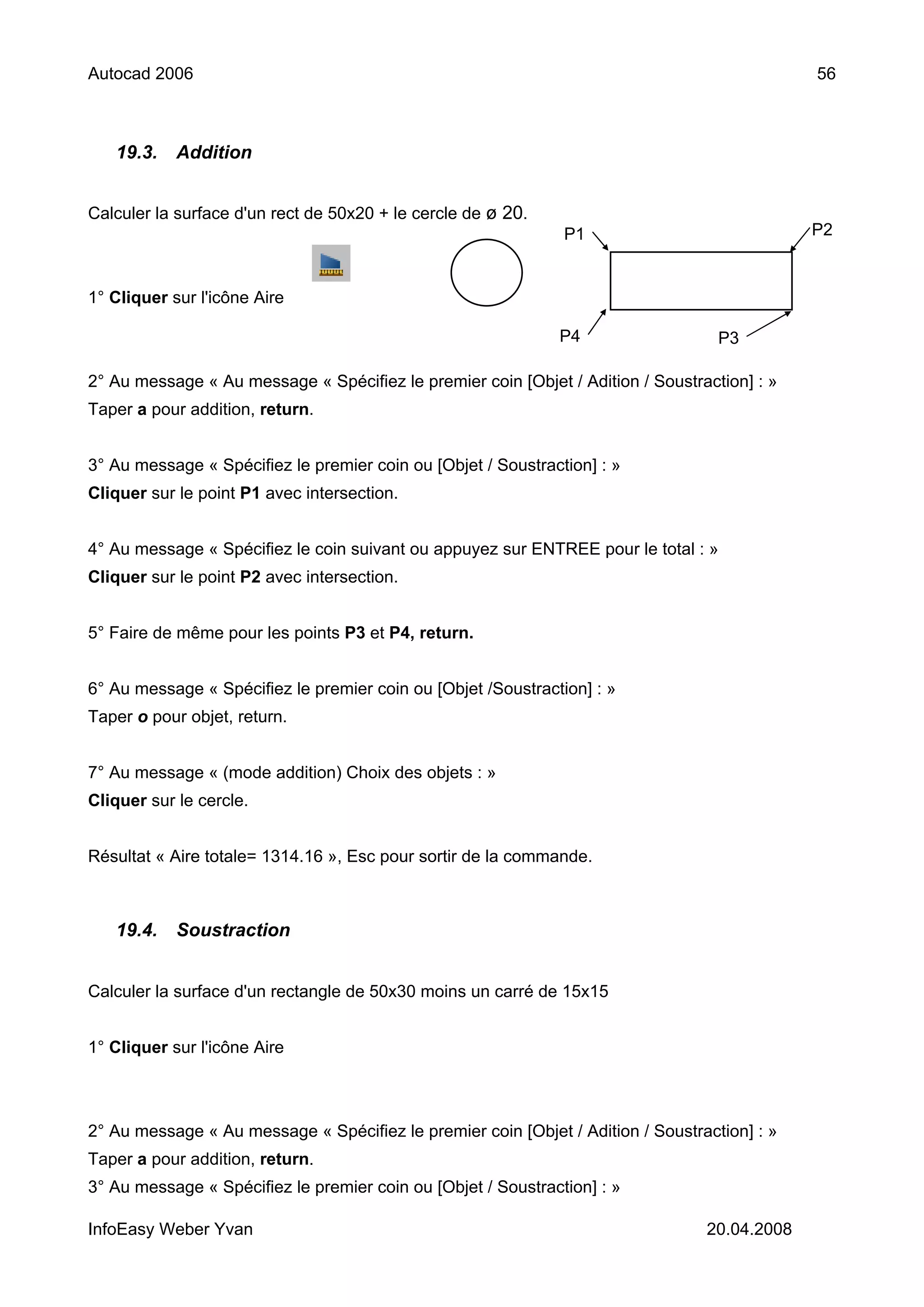 Autocad 2006                                                                                  56



   19.3.    Addition


Calculer la surface d'un rect de 50x20 + le cercle de ø 20.
                                                               P1                             P2


1° Cliquer sur l'icône Aire

                                                              P4                   P3

2° Au message « Au message « Spécifiez le premier coin [Objet / Adition / Soustraction] : »
Taper a pour addition, return.


3° Au message « Spécifiez le premier coin ou [Objet / Soustraction] : »
Cliquer sur le point P1 avec intersection.


4° Au message « Spécifiez le coin suivant ou appuyez sur ENTREE pour le total : »
Cliquer sur le point P2 avec intersection.


5° Faire de même pour les points P3 et P4, return.


6° Au message « Spécifiez le premier coin ou [Objet /Soustraction] : »
Taper o pour objet, return.


7° Au message « (mode addition) Choix des objets : »
Cliquer sur le cercle.


Résultat « Aire totale= 1314.16 », Esc pour sortir de la commande.



   19.4.    Soustraction


Calculer la surface d'un rectangle de 50x30 moins un carré de 15x15


1° Cliquer sur l'icône Aire



2° Au message « Au message « Spécifiez le premier coin [Objet / Adition / Soustraction] : »
Taper a pour addition, return.
3° Au message « Spécifiez le premier coin ou [Objet / Soustraction] : »

InfoEasy Weber Yvan                                                              20.04.2008
 