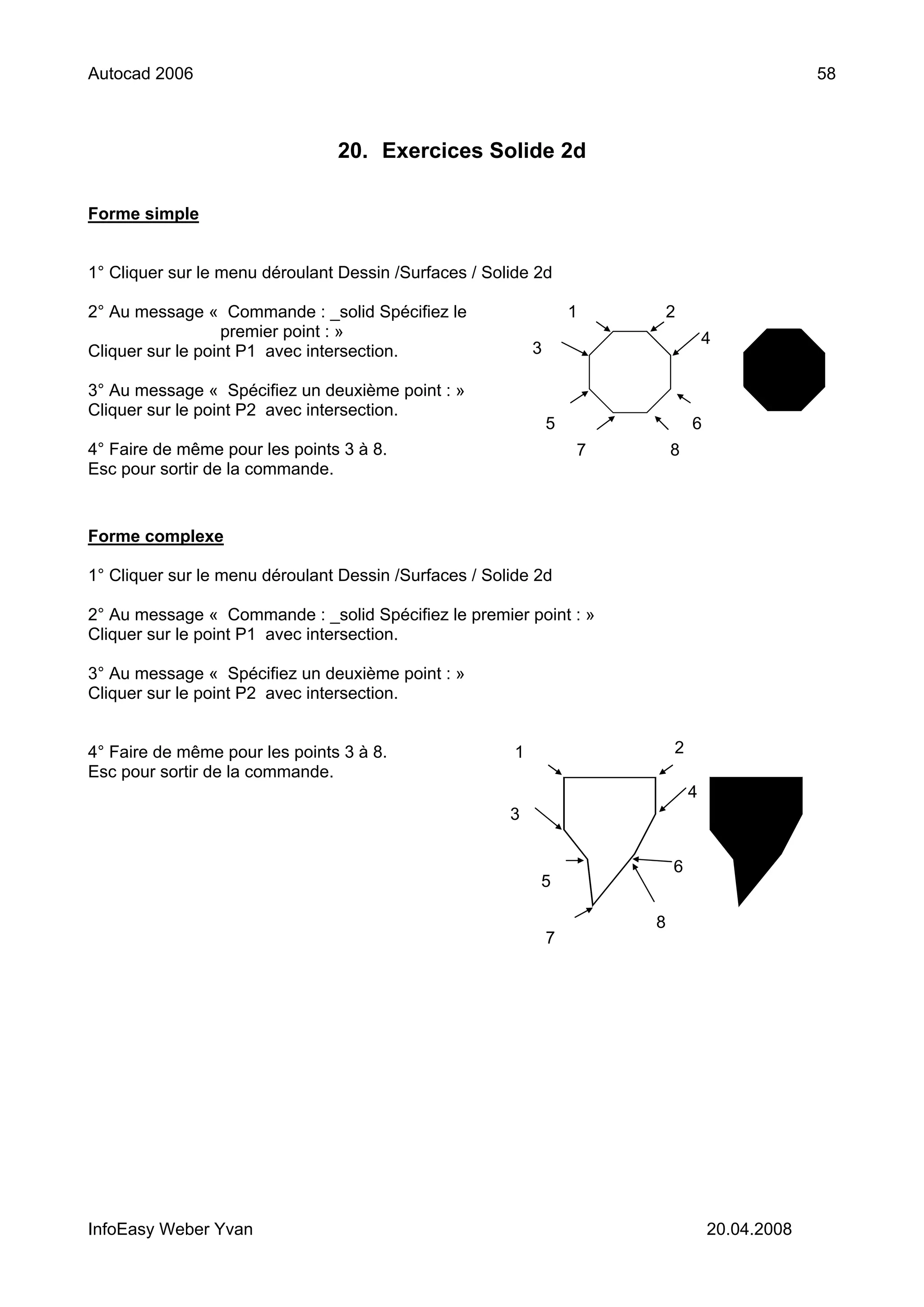 Autocad 2006                                                                                     58



                                20. Exercices Solide 2d

Forme simple


1° Cliquer sur le menu déroulant Dessin /Surfaces / Solide 2d

2° Au message « Commande : _solid Spécifiez le                      1       2
                  premier point : »                                                 4
Cliquer sur le point P1 avec intersection.                  3

3° Au message « Spécifiez un deuxième point : »
Cliquer sur le point P2 avec intersection.
                                                                5               6
4° Faire de même pour les points 3 à 8.                             7       8
Esc pour sortir de la commande.


Forme complexe

1° Cliquer sur le menu déroulant Dessin /Surfaces / Solide 2d

2° Au message « Commande : _solid Spécifiez le premier point : »
Cliquer sur le point P1 avec intersection.

3° Au message « Spécifiez un deuxième point : »
Cliquer sur le point P2 avec intersection.


4° Faire de même pour les points 3 à 8.                 1                   2
Esc pour sortir de la commande.
                                                                                4
                                                       3


                                                                            6
                                                            5

                                                                        8
                                                                7




InfoEasy Weber Yvan                                                                 20.04.2008
 