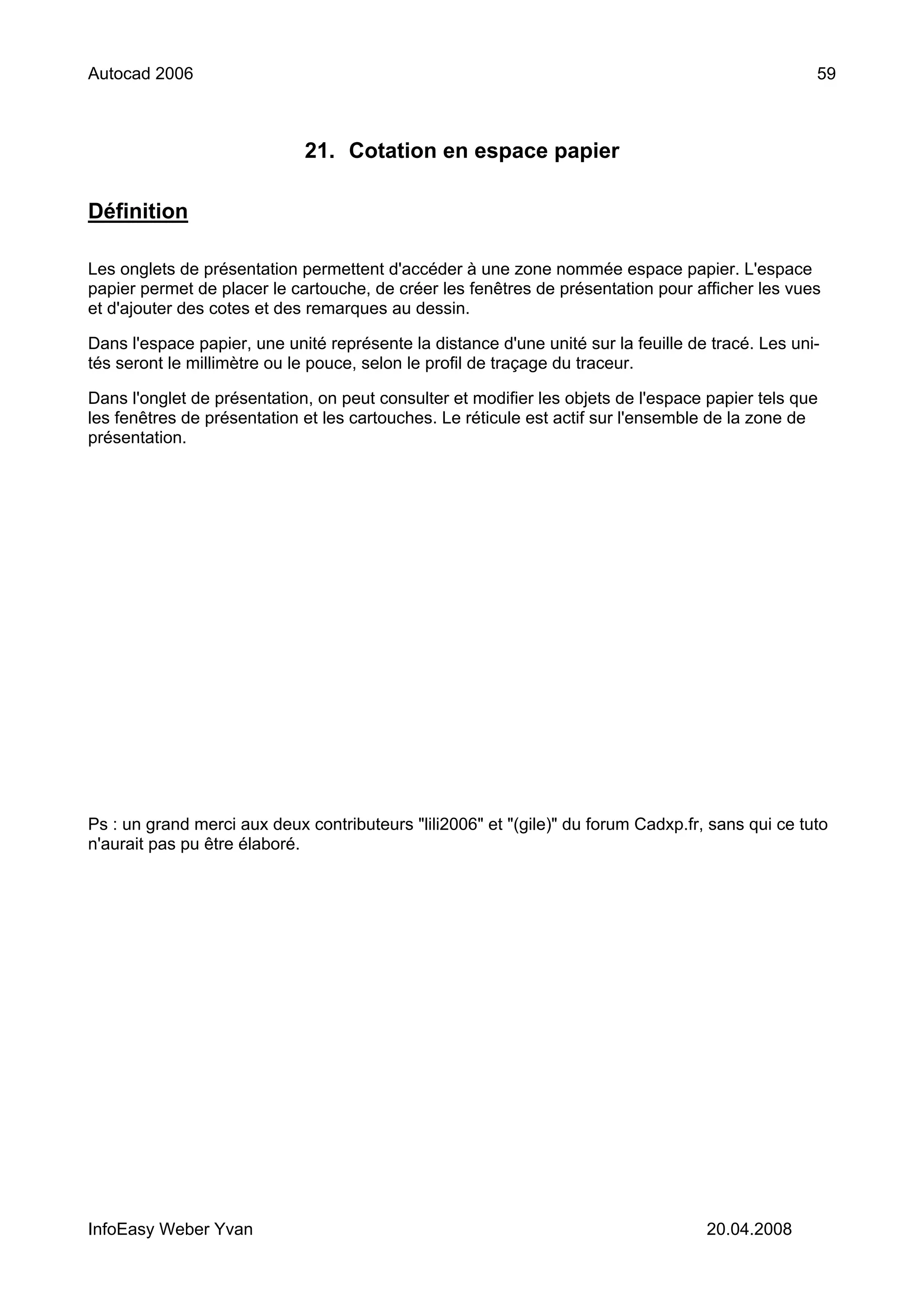 Autocad 2006                                                                                       59



                             21. Cotation en espace papier

Définition

Les onglets de présentation permettent d'accéder à une zone nommée espace papier. L'espace
papier permet de placer le cartouche, de créer les fenêtres de présentation pour afficher les vues
et d'ajouter des cotes et des remarques au dessin.

Dans l'espace papier, une unité représente la distance d'une unité sur la feuille de tracé. Les uni-
tés seront le millimètre ou le pouce, selon le profil de traçage du traceur.

Dans l'onglet de présentation, on peut consulter et modifier les objets de l'espace papier tels que
les fenêtres de présentation et les cartouches. Le réticule est actif sur l'ensemble de la zone de
présentation.




Ps : un grand merci aux deux contributeurs "lili2006" et "(gile)" du forum Cadxp.fr, sans qui ce tuto
n'aurait pas pu être élaboré.




InfoEasy Weber Yvan                                                                 20.04.2008
 