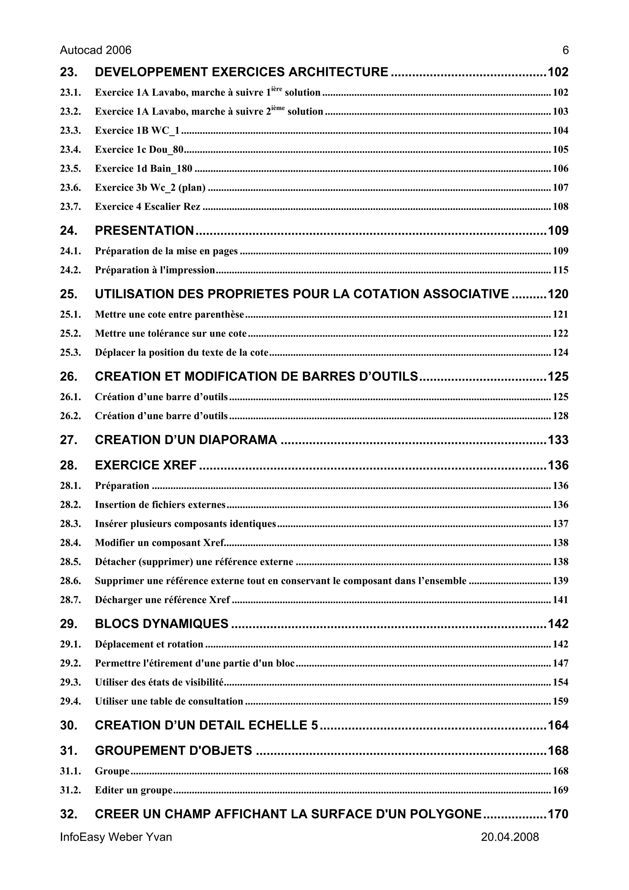 Autocad 2006                                                                                                                                                                 6
23.     DEVELOPPEMENT EXERCICES ARCHITECTURE ............................................102
23.1.   Exercice 1A Lavabo, marche à suivre 1ière solution ...................................................................................... 102
23.2.   Exercice 1A Lavabo, marche à suivre 2ième solution ..................................................................................... 103
23.3.   Exercice 1B WC_1 ........................................................................................................................................... 104
23.4.   Exercice 1c Dou_80.......................................................................................................................................... 105
23.5.   Exercice 1d Bain_180 ...................................................................................................................................... 106
23.6.   Exercice 3b Wc_2 (plan) ................................................................................................................................. 107
23.7.   Exercice 4 Escalier Rez ................................................................................................................................... 108

24.     PRESENTATION...................................................................................................109
24.1.   Préparation de la mise en pages ..................................................................................................................... 109
24.2.   Préparation à l'impression.............................................................................................................................. 115

25.     UTILISATION DES PROPRIETES POUR LA COTATION ASSOCIATIVE ..........120
25.1.   Mettre une cote entre parenthèse ................................................................................................................... 121
25.2.   Mettre une tolérance sur une cote .................................................................................................................. 122
25.3.   Déplacer la position du texte de la cote.......................................................................................................... 124

26.     CREATION ET MODIFICATION DE BARRES D’OUTILS....................................125
26.1.   Création d’une barre d’outils ......................................................................................................................... 125
26.2.   Création d’une barre d’outils ......................................................................................................................... 128

27.     CREATION D’UN DIAPORAMA ...........................................................................133

28.     EXERCICE XREF ..................................................................................................136
28.1.   Préparation ...................................................................................................................................................... 136
28.2.   Insertion de fichiers externes.......................................................................................................................... 136
28.3.   Insérer plusieurs composants identiques....................................................................................................... 137
28.4.   Modifier un composant Xref........................................................................................................................... 138
28.5.   Détacher (supprimer) une référence externe ................................................................................................ 138
28.6.   Supprimer une référence externe tout en conservant le composant dans l’ensemble ............................... 139
28.7.   Décharger une référence Xref ........................................................................................................................ 141

29.     BLOCS DYNAMIQUES .........................................................................................142
29.1.   Déplacement et rotation .................................................................................................................................. 142
29.2.   Permettre l'étirement d'une partie d'un bloc................................................................................................ 147
29.3.   Utiliser des états de visibilité........................................................................................................................... 154
29.4.   Utiliser une table de consultation ................................................................................................................... 159

30.     CREATION D’UN DETAIL ECHELLE 5 ................................................................164

31.     GROUPEMENT D'OBJETS ..................................................................................168
31.1.   Groupe.............................................................................................................................................................. 168
31.2.   Editer un groupe.............................................................................................................................................. 169

32.     CREER UN CHAMP AFFICHANT LA SURFACE D'UN POLYGONE..................170
InfoEasy Weber Yvan                                                                                                                             20.04.2008
 