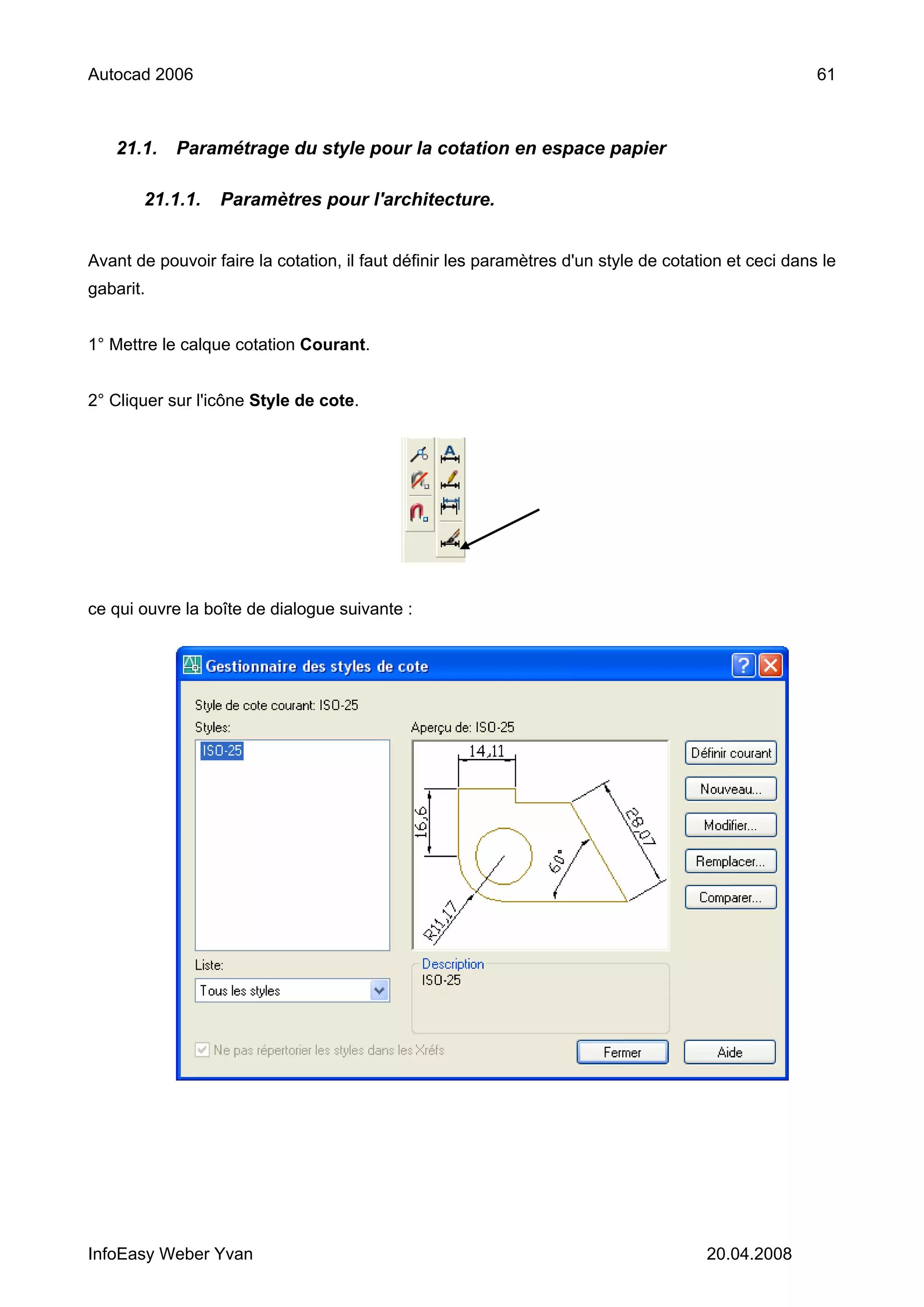 Autocad 2006                                                                                          61



   21.1.    Paramétrage du style pour la cotation en espace papier

       21.1.1.    Paramètres pour l'architecture.


Avant de pouvoir faire la cotation, il faut définir les paramètres d'un style de cotation et ceci dans le
gabarit.


1° Mettre le calque cotation Courant.


2° Cliquer sur l'icône Style de cote.




ce qui ouvre la boîte de dialogue suivante :




InfoEasy Weber Yvan                                                                   20.04.2008
 
