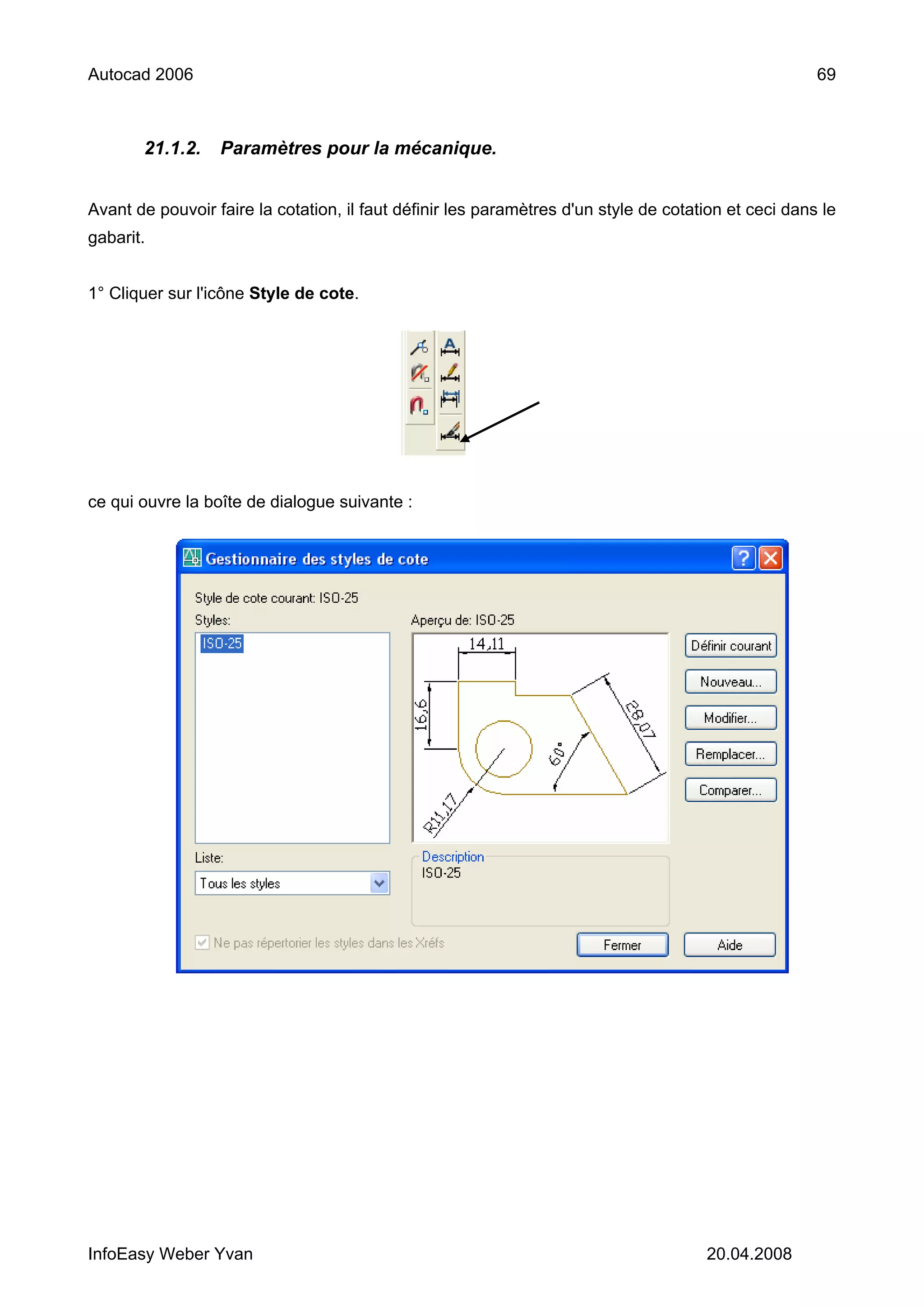 Autocad 2006                                                                                          69



       21.1.2.    Paramètres pour la mécanique.


Avant de pouvoir faire la cotation, il faut définir les paramètres d'un style de cotation et ceci dans le
gabarit.


1° Cliquer sur l'icône Style de cote.




ce qui ouvre la boîte de dialogue suivante :




InfoEasy Weber Yvan                                                                   20.04.2008
 