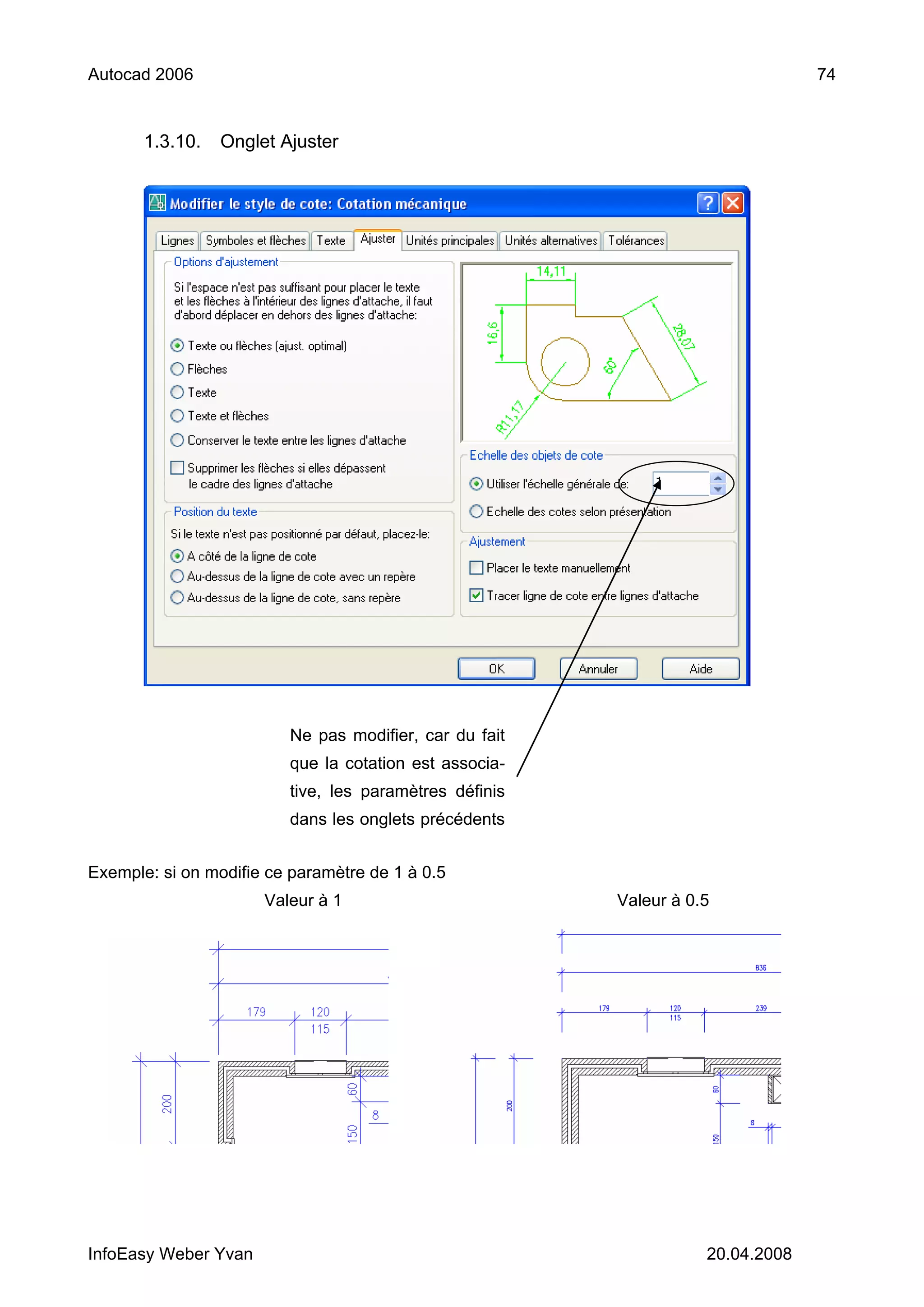 Autocad 2006                                                                    74


       1.3.10.   Onglet Ajuster




                         Ne pas modifier, car du fait
                         que la cotation est associa-
                         tive, les paramètres définis
                         dans les onglets précédents


Exemple: si on modifie ce paramètre de 1 à 0.5
                      Valeur à 1                        Valeur à 0.5




InfoEasy Weber Yvan                                                20.04.2008
 