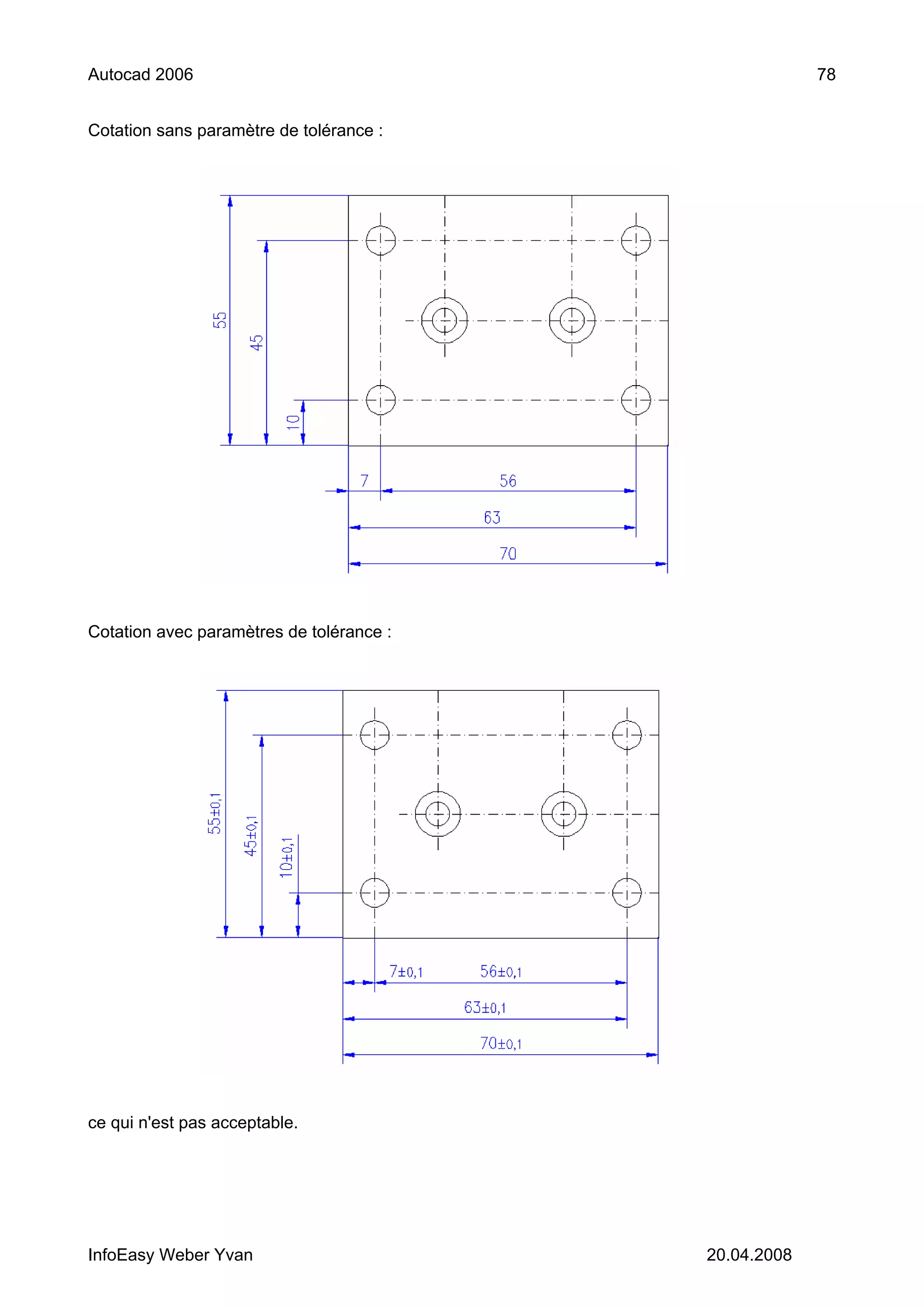 Autocad 2006                                           78


Cotation sans paramètre de tolérance :




Cotation avec paramètres de tolérance :




ce qui n'est pas acceptable.




InfoEasy Weber Yvan                       20.04.2008
 