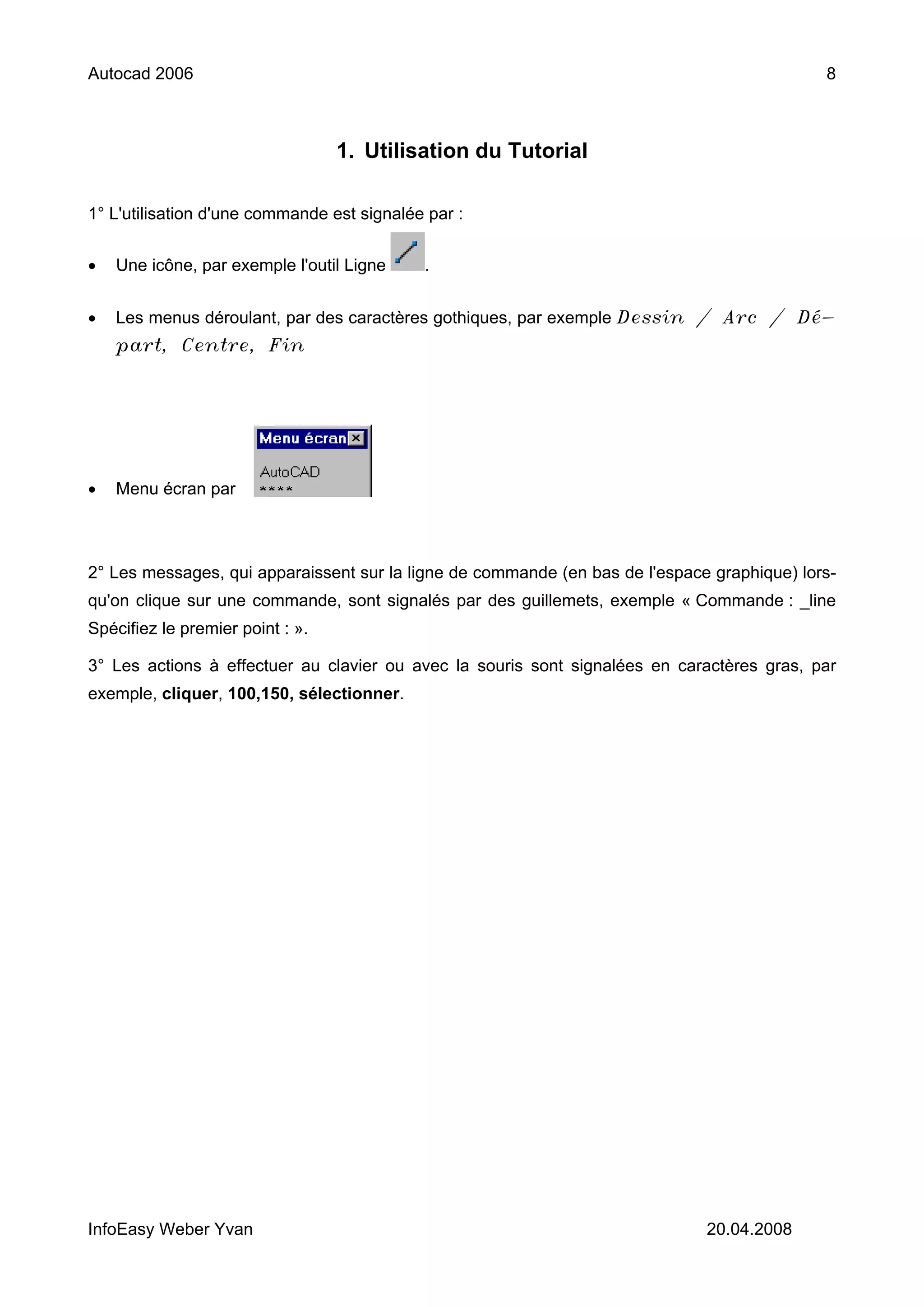 Autocad 2006                                                                                 8



                                  1. Utilisation du Tutorial

1° L'utilisation d'une commande est signalée par :


•   Une icône, par exemple l'outil Ligne    .


•   Les menus déroulant, par des caractères gothiques, par exemple Dessin / Arc / Dé-
    part, Centre, Fin




•   Menu écran par



2° Les messages, qui apparaissent sur la ligne de commande (en bas de l'espace graphique) lors-
qu'on clique sur une commande, sont signalés par des guillemets, exemple « Commande : _line
Spécifiez le premier point : ».

3° Les actions à effectuer au clavier ou avec la souris sont signalées en caractères gras, par
exemple, cliquer, 100,150, sélectionner.




InfoEasy Weber Yvan                                                           20.04.2008
 