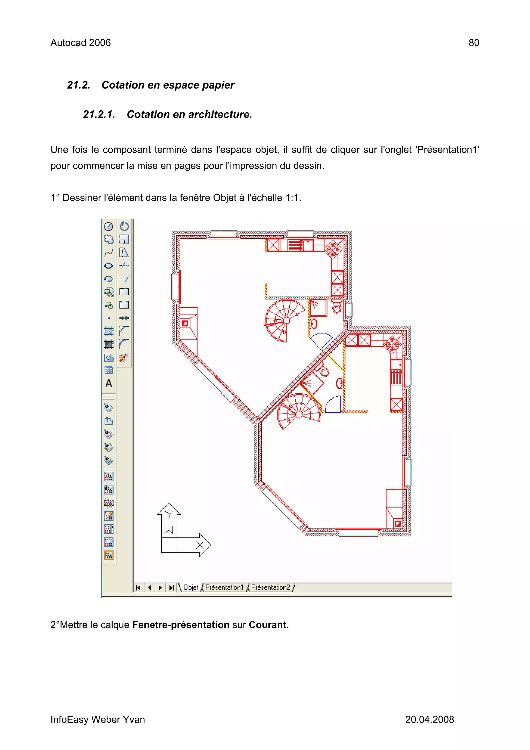 Autocad 2006                                                                                     80



   21.2.    Cotation en espace papier

       21.2.1.    Cotation en architecture.


Une fois le composant terminé dans l'espace objet, il suffit de cliquer sur l'onglet 'Présentation1'
pour commencer la mise en pages pour l'impression du dessin.


1° Dessiner l'élément dans la fenêtre Objet à l'échelle 1:1.




2°Mettre le calque Fenetre-présentation sur Courant.




InfoEasy Weber Yvan                                                               20.04.2008
 
