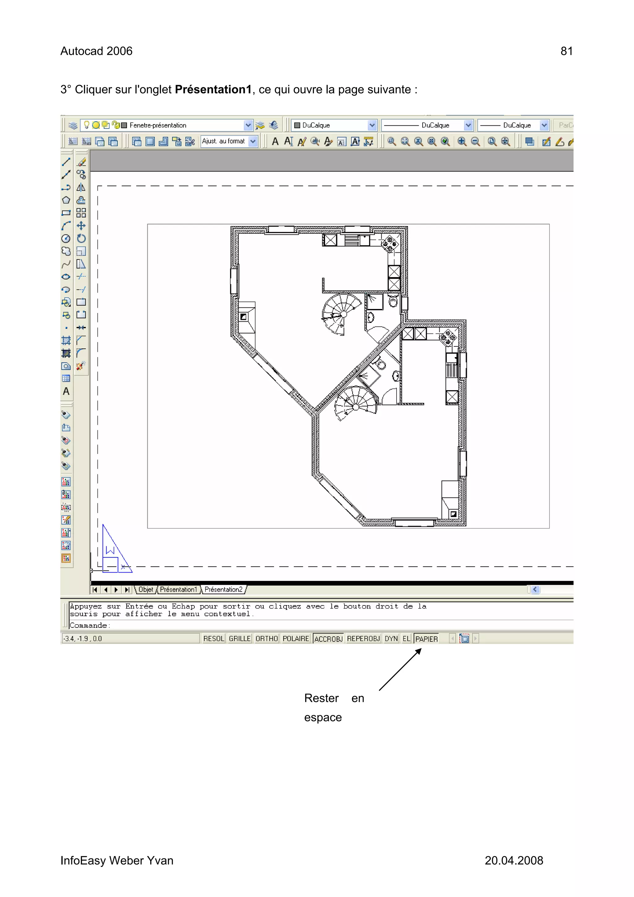 Autocad 2006                                                                          81


3° Cliquer sur l'onglet Présentation1, ce qui ouvre la page suivante :




                                               Rester    en
                                               espace




InfoEasy Weber Yvan                                                      20.04.2008
 