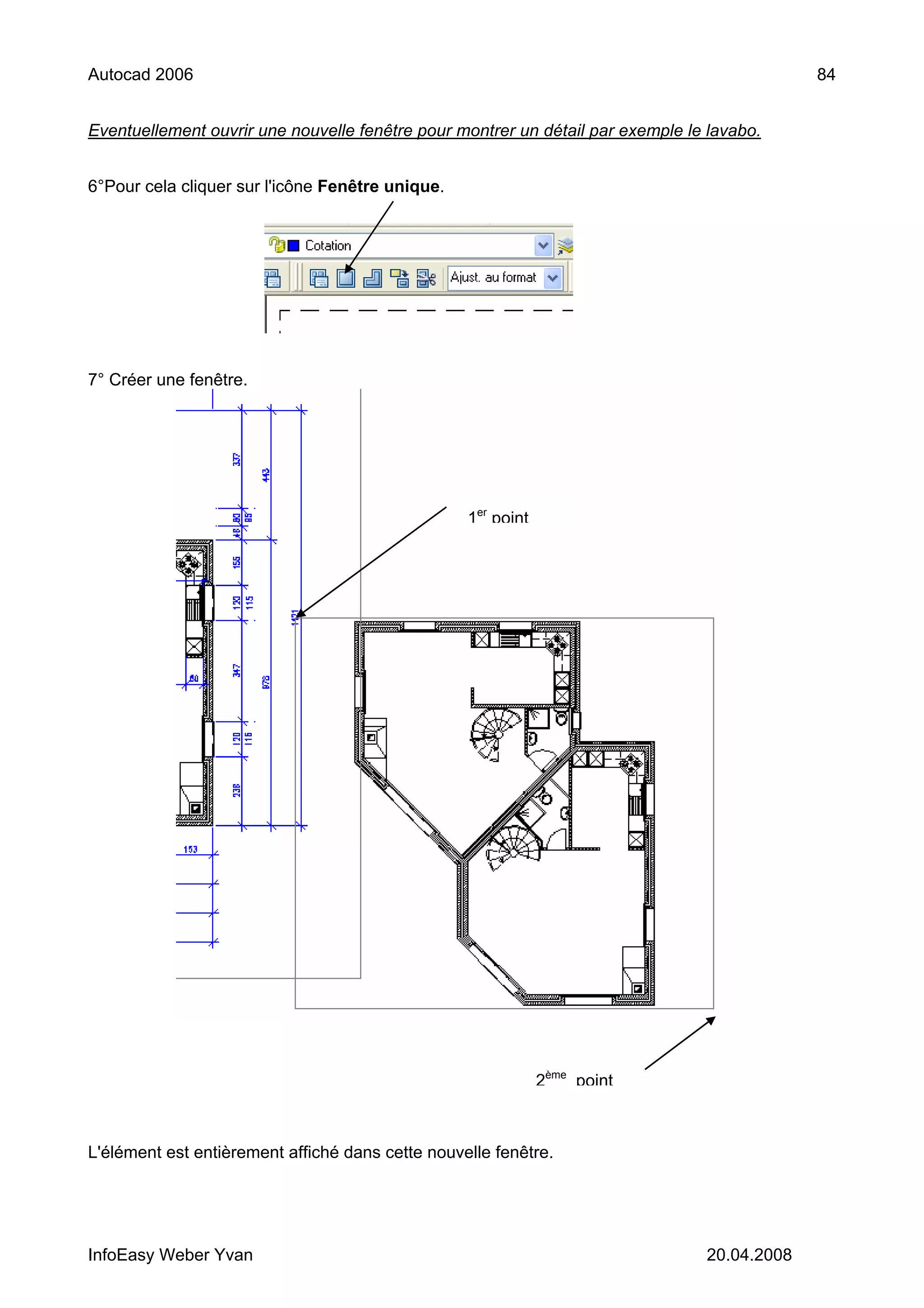 Autocad 2006                                                                                 84


Eventuellement ouvrir une nouvelle fenêtre pour montrer un détail par exemple le lavabo.


6°Pour cela cliquer sur l'icône Fenêtre unique.




7° Créer une fenêtre.




                                                  1er point




                                                              2ème point



L'élément est entièrement affiché dans cette nouvelle fenêtre.




InfoEasy Weber Yvan                                                             20.04.2008
 