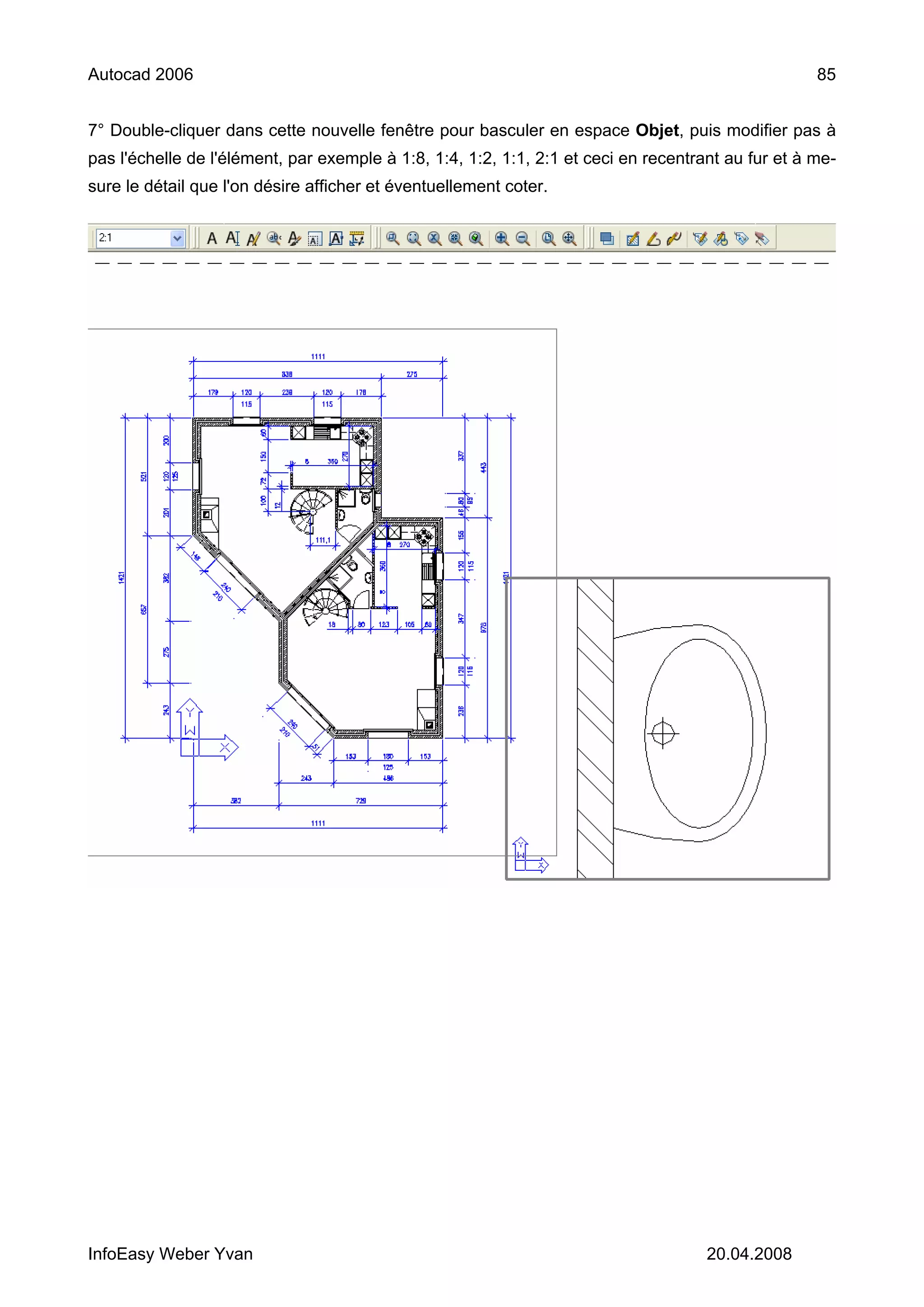 Autocad 2006                                                                                        85


7° Double-cliquer dans cette nouvelle fenêtre pour basculer en espace Objet, puis modifier pas à
pas l'échelle de l'élément, par exemple à 1:8, 1:4, 1:2, 1:1, 2:1 et ceci en recentrant au fur et à me-
sure le détail que l'on désire afficher et éventuellement coter.




InfoEasy Weber Yvan                                                                  20.04.2008
 