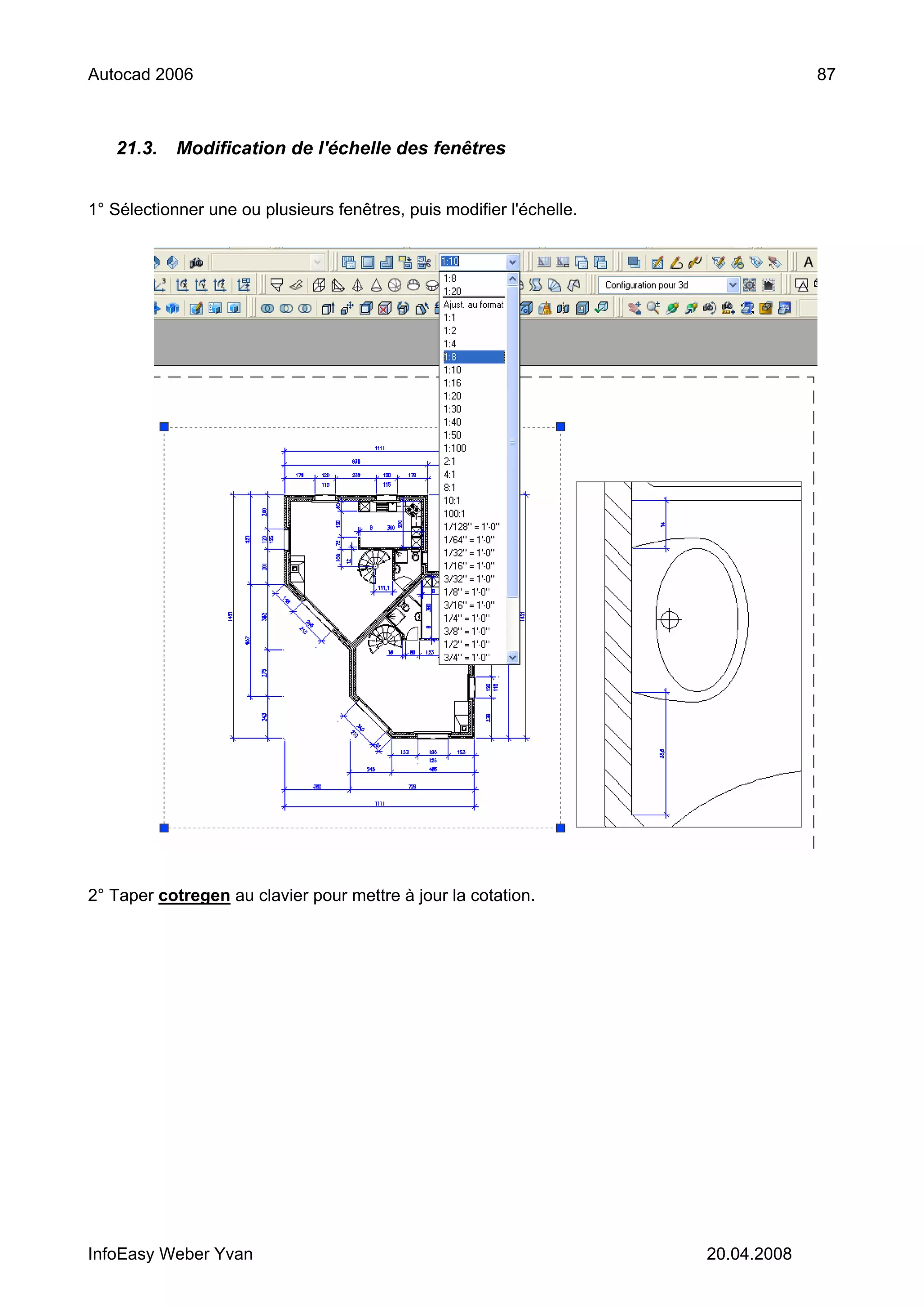 Autocad 2006                                                                       87



   21.3.    Modification de l'échelle des fenêtres


1° Sélectionner une ou plusieurs fenêtres, puis modifier l'échelle.




2° Taper cotregen au clavier pour mettre à jour la cotation.




InfoEasy Weber Yvan                                                   20.04.2008
 