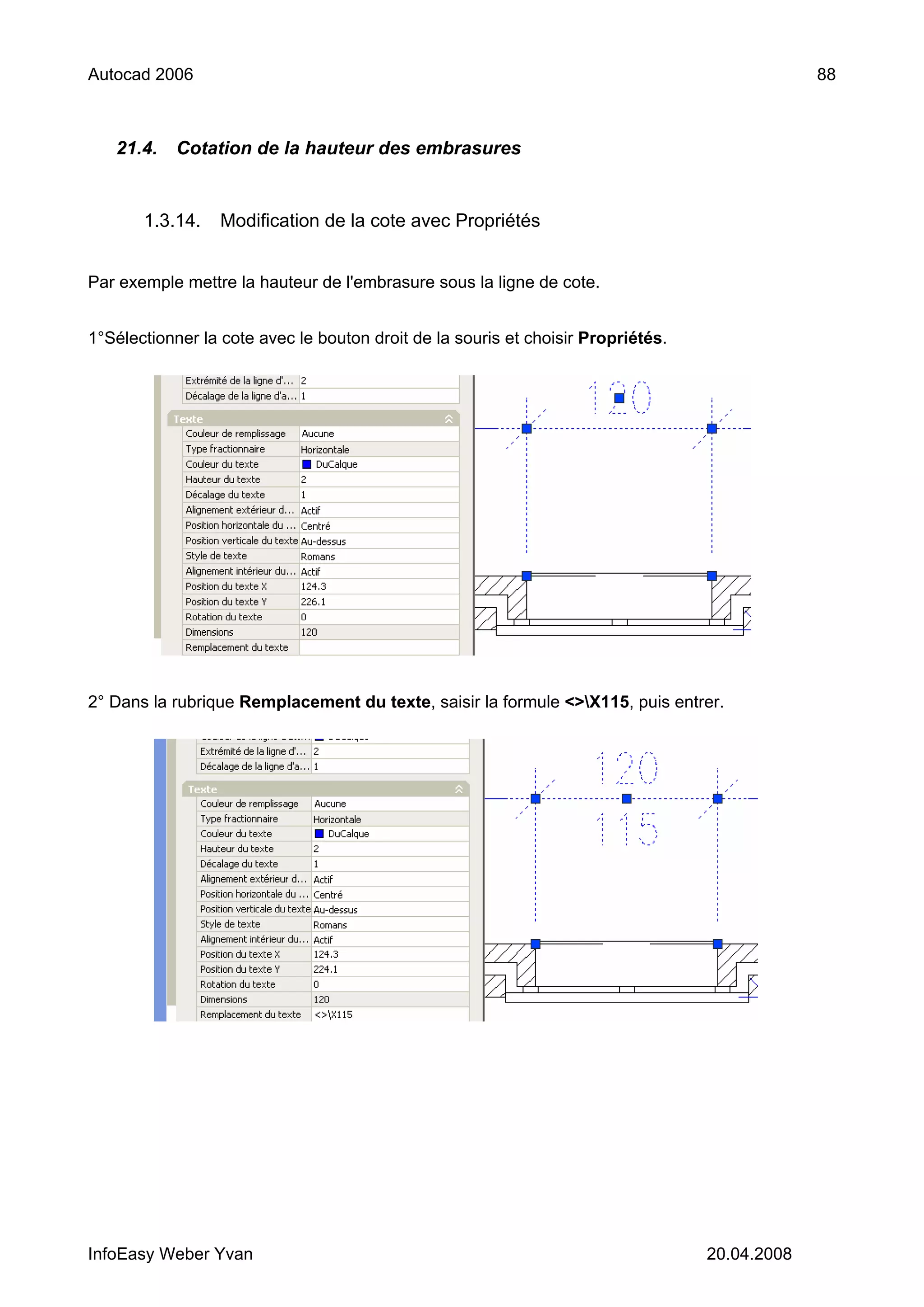 Autocad 2006                                                                                   88



   21.4.    Cotation de la hauteur des embrasures


       1.3.14.    Modification de la cote avec Propriétés


Par exemple mettre la hauteur de l'embrasure sous la ligne de cote.


1°Sélectionner la cote avec le bouton droit de la souris et choisir Propriétés.




2° Dans la rubrique Remplacement du texte, saisir la formule <>X115, puis entrer.




InfoEasy Weber Yvan                                                               20.04.2008
 