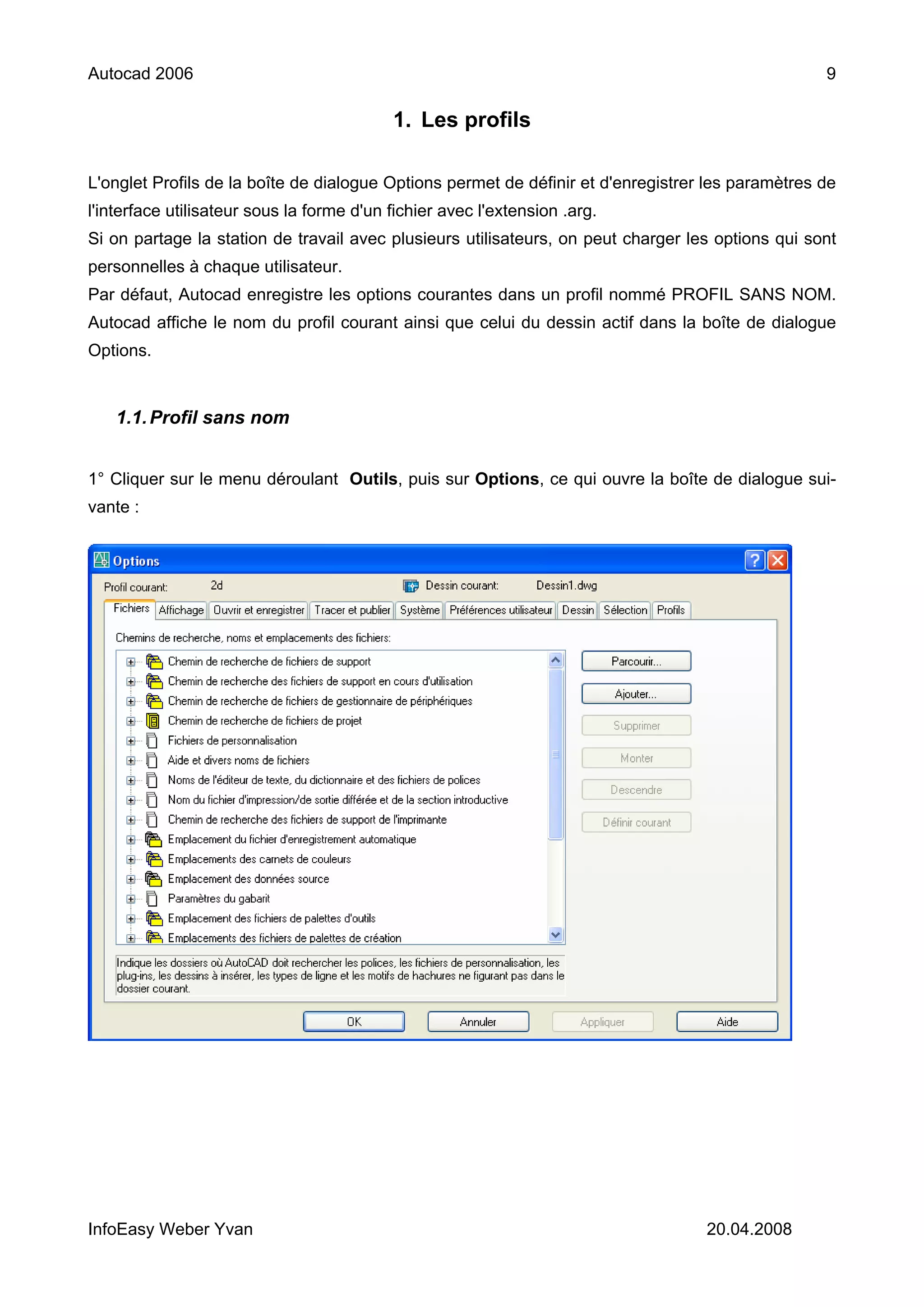 Autocad 2006                                                                                       9

                                           1. Les profils

L'onglet Profils de la boîte de dialogue Options permet de définir et d'enregistrer les paramètres de
l'interface utilisateur sous la forme d'un fichier avec l'extension .arg.
Si on partage la station de travail avec plusieurs utilisateurs, on peut charger les options qui sont
personnelles à chaque utilisateur.
Par défaut, Autocad enregistre les options courantes dans un profil nommé PROFIL SANS NOM.
Autocad affiche le nom du profil courant ainsi que celui du dessin actif dans la boîte de dialogue
Options.


    1.1. Profil sans nom


1° Cliquer sur le menu déroulant Outils, puis sur Options, ce qui ouvre la boîte de dialogue sui-
vante :




InfoEasy Weber Yvan                                                                20.04.2008
 