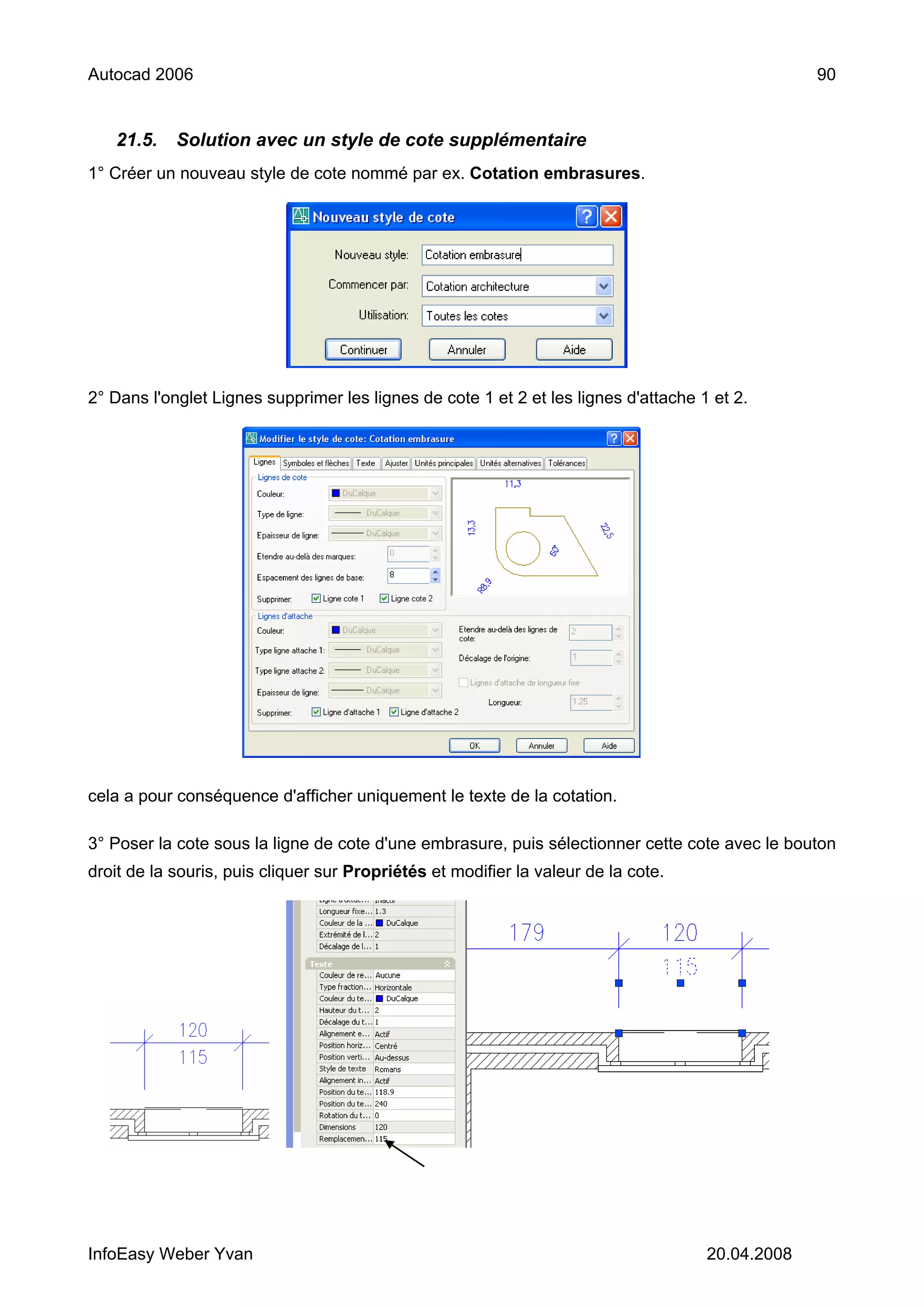 Autocad 2006                                                                                      90


   21.5.    Solution avec un style de cote supplémentaire
1° Créer un nouveau style de cote nommé par ex. Cotation embrasures.




2° Dans l'onglet Lignes supprimer les lignes de cote 1 et 2 et les lignes d'attache 1 et 2.




cela a pour conséquence d'afficher uniquement le texte de la cotation.

3° Poser la cote sous la ligne de cote d'une embrasure, puis sélectionner cette cote avec le bouton
droit de la souris, puis cliquer sur Propriétés et modifier la valeur de la cote.




InfoEasy Weber Yvan                                                                  20.04.2008
 