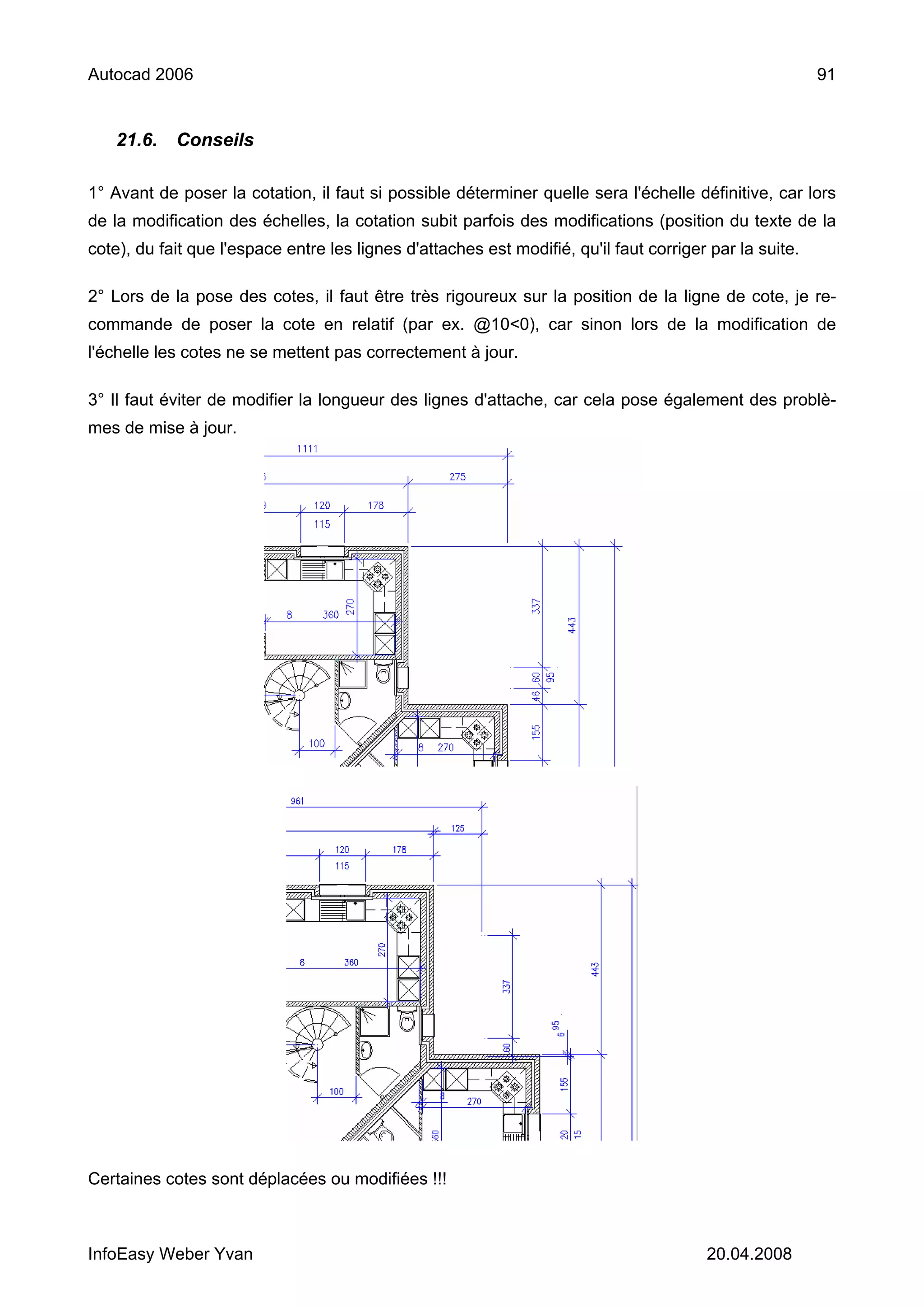 Autocad 2006                                                                                             91


    21.6.   Conseils

1° Avant de poser la cotation, il faut si possible déterminer quelle sera l'échelle définitive, car lors
de la modification des échelles, la cotation subit parfois des modifications (position du texte de la
cote), du fait que l'espace entre les lignes d'attaches est modifié, qu'il faut corriger par la suite.

2° Lors de la pose des cotes, il faut être très rigoureux sur la position de la ligne de cote, je re-
commande de poser la cote en relatif (par ex. @10<0), car sinon lors de la modification de
l'échelle les cotes ne se mettent pas correctement à jour.

3° Il faut éviter de modifier la longueur des lignes d'attache, car cela pose également des problè-
mes de mise à jour.




Certaines cotes sont déplacées ou modifiées !!!



InfoEasy Weber Yvan                                                                     20.04.2008
 