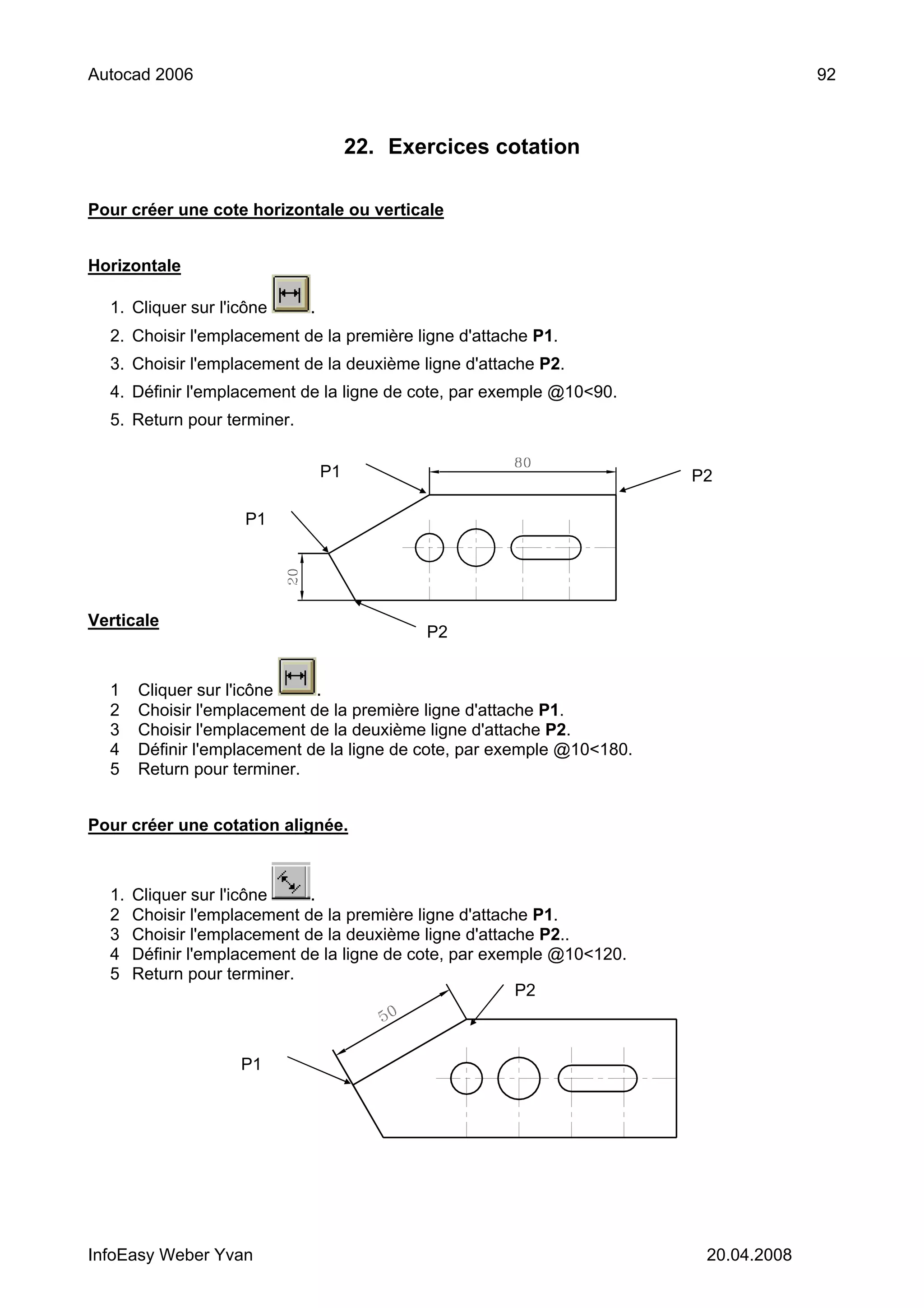 Autocad 2006                                                                           92



                                      22. Exercices cotation

Pour créer une cote horizontale ou verticale


Horizontale

  1. Cliquer sur l'icône     .
  2. Choisir l'emplacement de la première ligne d'attache P1.
  3. Choisir l'emplacement de la deuxième ligne d'attache P2.
  4. Définir l'emplacement de la ligne de cote, par exemple @10<90.
  5. Return pour terminer.


                                 P1                                      P2

                     P1




Verticale
                                             P2


  1    Cliquer sur l'icône    .
  2    Choisir l'emplacement de la première ligne d'attache P1.
  3    Choisir l'emplacement de la deuxième ligne d'attache P2.
  4    Définir l'emplacement de la ligne de cote, par exemple @10<180.
  5    Return pour terminer.


Pour créer une cotation alignée.



  1.   Cliquer sur l'icône    .
  2    Choisir l'emplacement de la première ligne d'attache P1.
  3    Choisir l'emplacement de la deuxième ligne d'attache P2..
  4    Définir l'emplacement de la ligne de cote, par exemple @10<120.
  5    Return pour terminer.
                                                          P2



                    P1




InfoEasy Weber Yvan                                                       20.04.2008
 