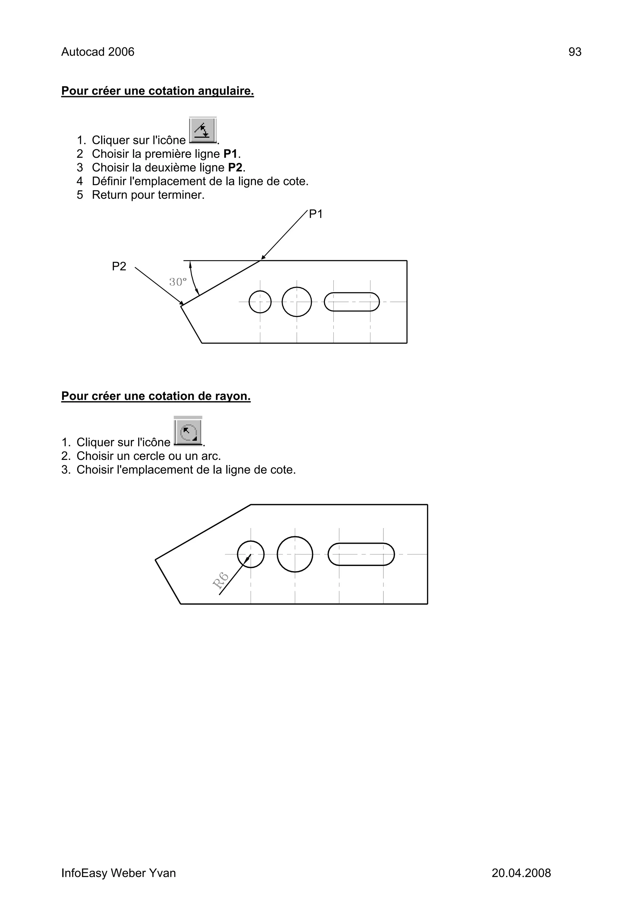 Autocad 2006                                                          93


Pour créer une cotation angulaire.



  1.   Cliquer sur l'icône     .
  2    Choisir la première ligne P1.
  3    Choisir la deuxième ligne P2.
  4    Définir l'emplacement de la ligne de cote.
  5    Return pour terminer.
                                                    P1



          P2




Pour créer une cotation de rayon.


1. Cliquer sur l'icône     .
2. Choisir un cercle ou un arc.
3. Choisir l'emplacement de la ligne de cote.




InfoEasy Weber Yvan                                      20.04.2008
 