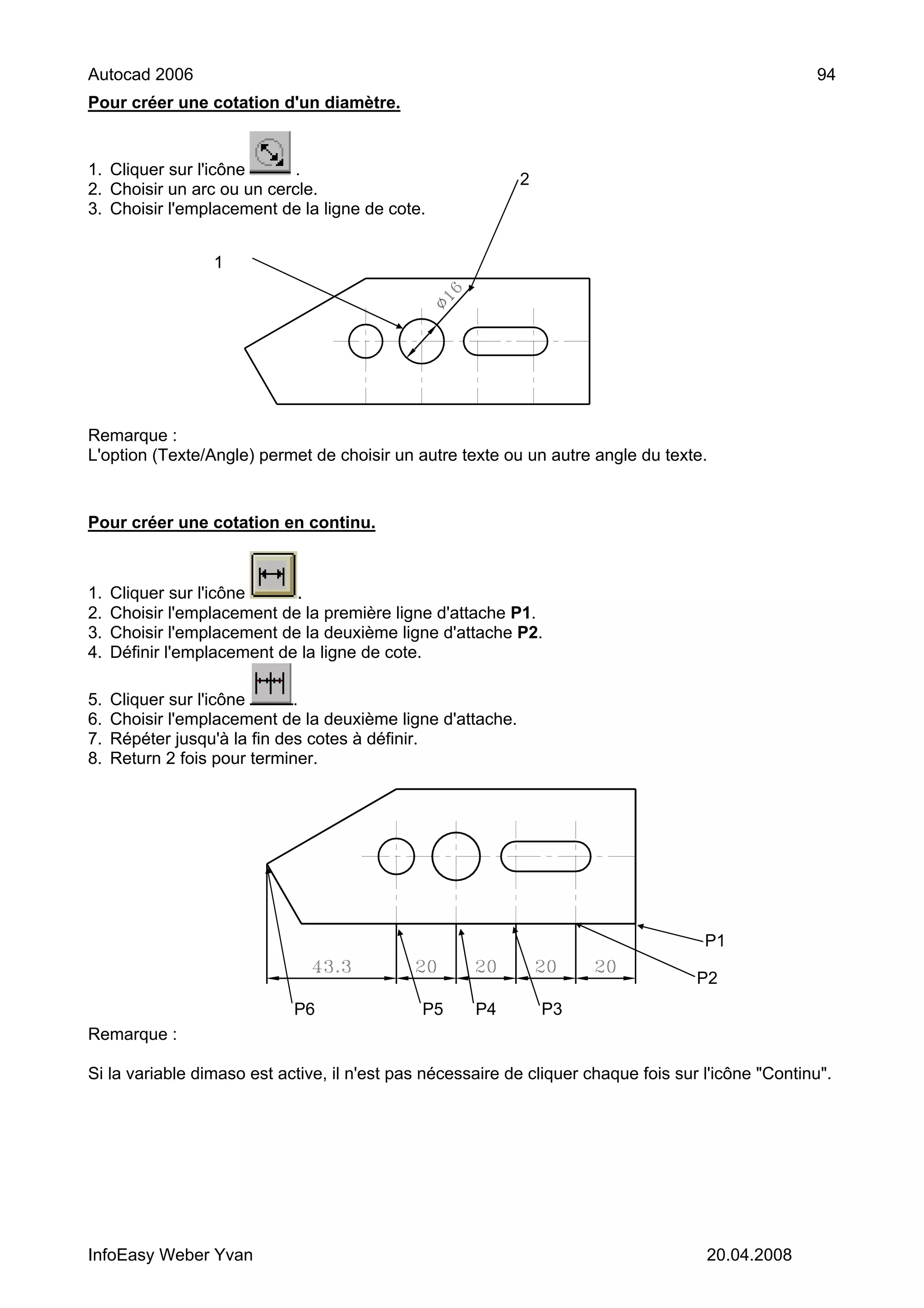 Autocad 2006                                                                                        94
Pour créer une cotation d'un diamètre.


1. Cliquer sur l'icône     .
                                                             2
2. Choisir un arc ou un cercle.
3. Choisir l'emplacement de la ligne de cote.


                  1




Remarque :
L'option (Texte/Angle) permet de choisir un autre texte ou un autre angle du texte.


Pour créer une cotation en continu.



1.   Cliquer sur l'icône     .
2.   Choisir l'emplacement de la première ligne d'attache P1.
3.   Choisir l'emplacement de la deuxième ligne d'attache P2.
4.   Définir l'emplacement de la ligne de cote.

5.   Cliquer sur l'icône      .
6.   Choisir l'emplacement de la deuxième ligne d'attache.
7.   Répéter jusqu'à la fin des cotes à définir.
8.   Return 2 fois pour terminer.




                                                                                     P1

                                                                                    P2
                            P6                P5     P4          P3
Remarque :

Si la variable dimaso est active, il n'est pas nécessaire de cliquer chaque fois sur l'icône "Continu".




InfoEasy Weber Yvan                                                                  20.04.2008
 
