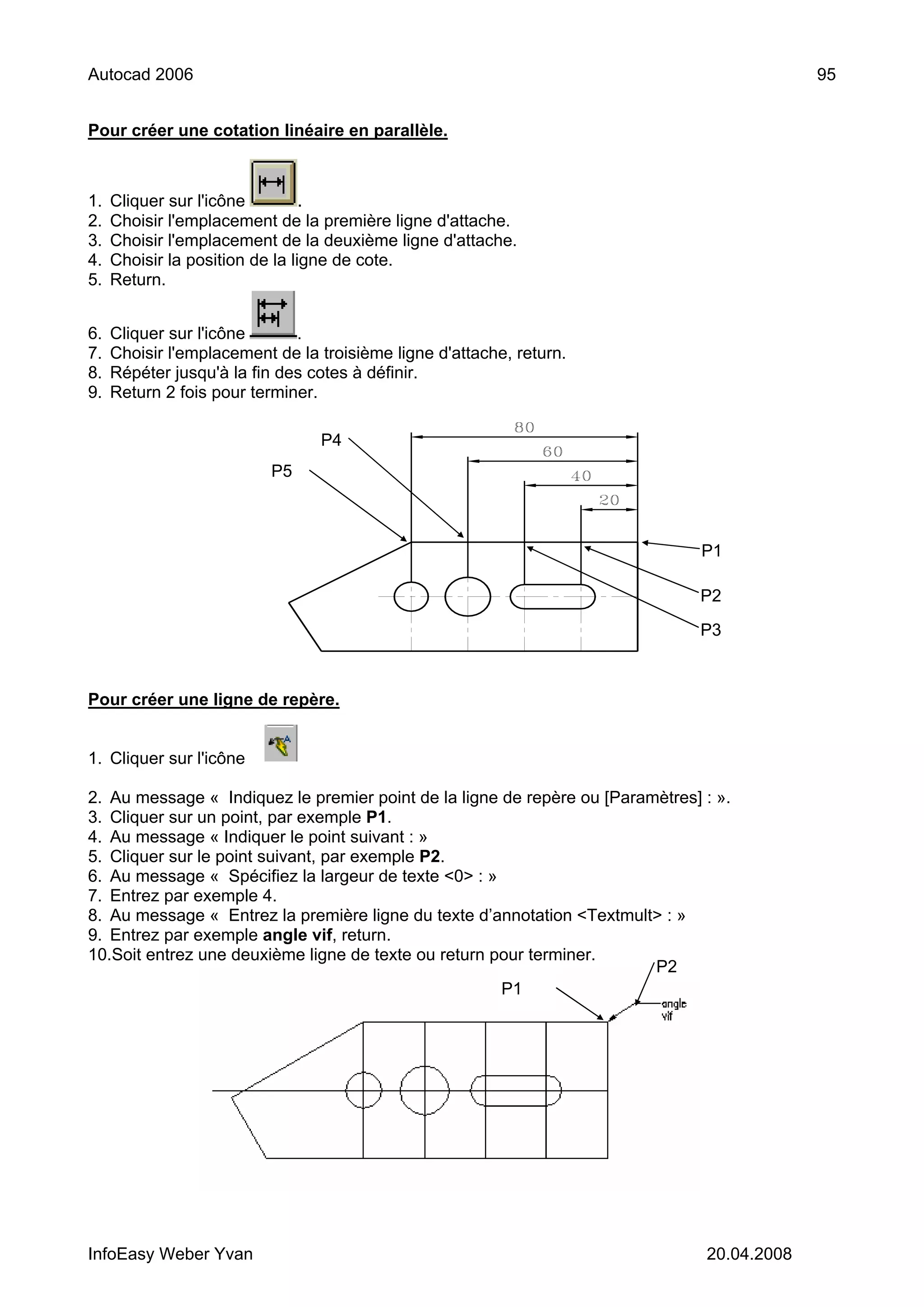 Autocad 2006                                                                                 95


Pour créer une cotation linéaire en parallèle.



1.   Cliquer sur l'icône         .
2.   Choisir l'emplacement de la première ligne d'attache.
3.   Choisir l'emplacement de la deuxième ligne d'attache.
4.   Choisir la position de la ligne de cote.
5.   Return.


6.   Cliquer sur l'icône      .
7.   Choisir l'emplacement de la troisième ligne d'attache, return.
8.   Répéter jusqu'à la fin des cotes à définir.
9.   Return 2 fois pour terminer.

                                 P4
                           P5



                                                                                P1

                                                                                P2

                                                                                P3



Pour créer une ligne de repère.


1. Cliquer sur l'icône .

2. Au message « Indiquez le premier point de la ligne de repère ou [Paramètres] : ».
3. Cliquer sur un point, par exemple P1.
4. Au message « Indiquer le point suivant : »
5. Cliquer sur le point suivant, par exemple P2.
6. Au message « Spécifiez la largeur de texte <0> : »
7. Entrez par exemple 4.
8. Au message « Entrez la première ligne du texte d’annotation <Textmult> : »
9. Entrez par exemple angle vif, return.
10.Soit entrez une deuxième ligne de texte ou return pour terminer.
                                                                         P2
                                                      P1




InfoEasy Weber Yvan                                                             20.04.2008
 