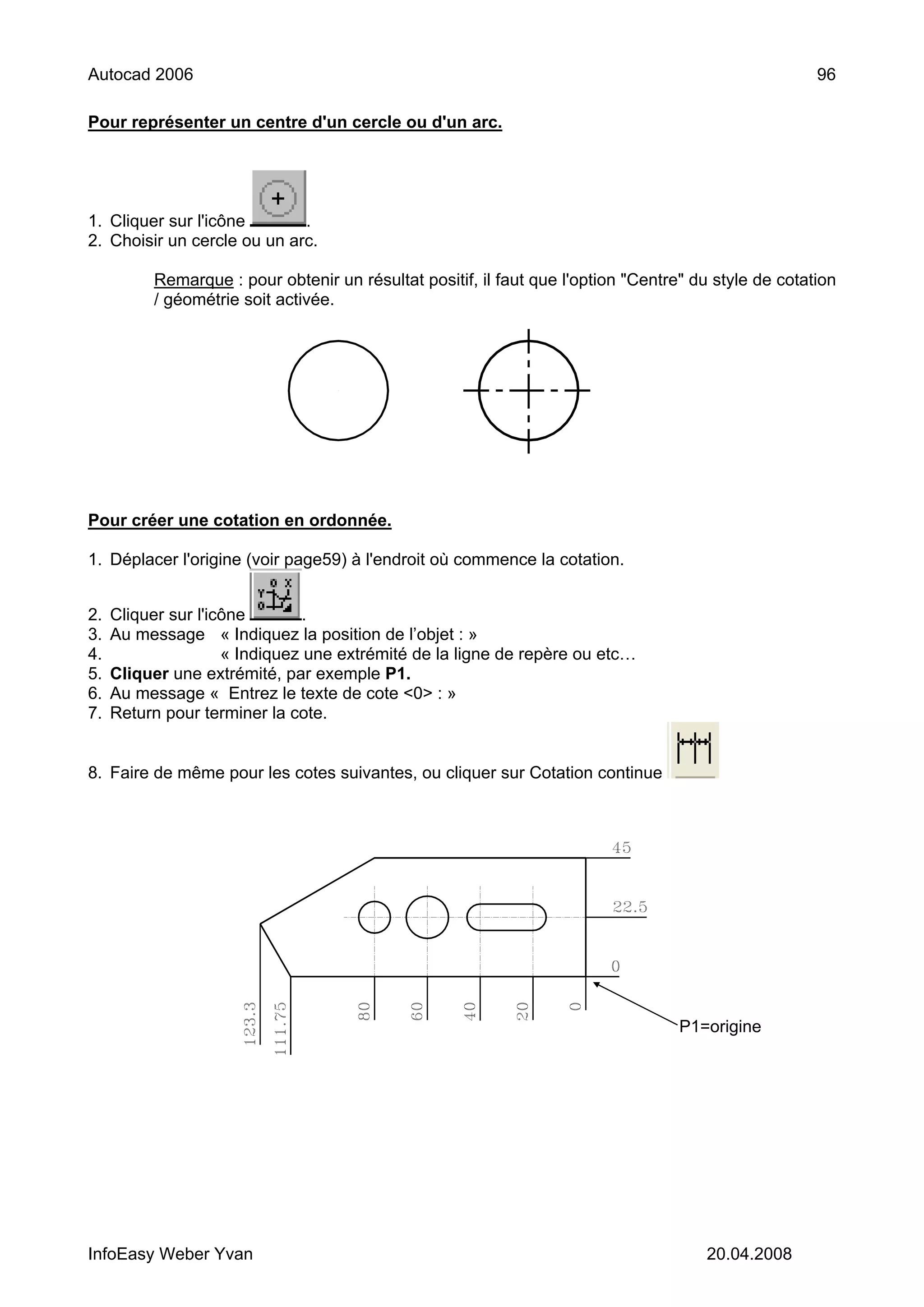 Autocad 2006                                                                                          96

Pour représenter un centre d'un cercle ou d'un arc.




1. Cliquer sur l'icône       .
2. Choisir un cercle ou un arc.

          Remarque : pour obtenir un résultat positif, il faut que l'option "Centre" du style de cotation
          / géométrie soit activée.




Pour créer une cotation en ordonnée.

1. Déplacer l'origine (voir page59) à l'endroit où commence la cotation.


2.   Cliquer sur l'icône        .
3.   Au message « Indiquez la position de l’objet : »
4.                   « Indiquez une extrémité de la ligne de repère ou etc…
5.   Cliquer une extrémité, par exemple P1.
6.   Au message « Entrez le texte de cote <0> : »
7.   Return pour terminer la cote.


8. Faire de même pour les cotes suivantes, ou cliquer sur Cotation continue




                                                                                   P1=origine




InfoEasy Weber Yvan                                                                   20.04.2008
 