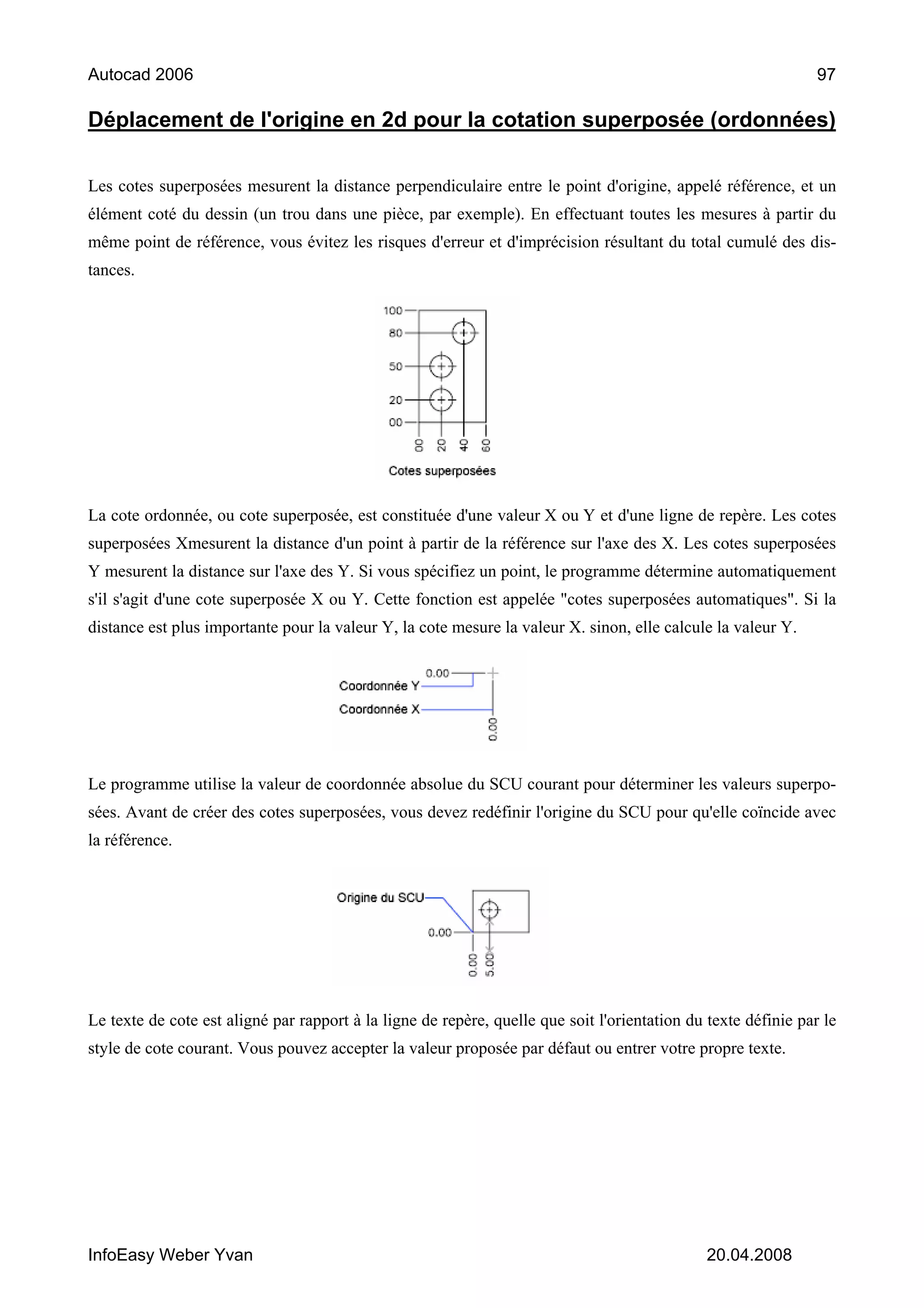 Autocad 2006                                                                                                    97

Déplacement de l'origine en 2d pour la cotation superposée (ordonnées)

Les cotes superposées mesurent la distance perpendiculaire entre le point d'origine, appelé référence, et un
élément coté du dessin (un trou dans une pièce, par exemple). En effectuant toutes les mesures à partir du
même point de référence, vous évitez les risques d'erreur et d'imprécision résultant du total cumulé des dis-
tances.




La cote ordonnée, ou cote superposée, est constituée d'une valeur X ou Y et d'une ligne de repère. Les cotes
superposées Xmesurent la distance d'un point à partir de la référence sur l'axe des X. Les cotes superposées
Y mesurent la distance sur l'axe des Y. Si vous spécifiez un point, le programme détermine automatiquement
s'il s'agit d'une cote superposée X ou Y. Cette fonction est appelée "cotes superposées automatiques". Si la
distance est plus importante pour la valeur Y, la cote mesure la valeur X. sinon, elle calcule la valeur Y.




Le programme utilise la valeur de coordonnée absolue du SCU courant pour déterminer les valeurs superpo-
sées. Avant de créer des cotes superposées, vous devez redéfinir l'origine du SCU pour qu'elle coïncide avec
la référence.




Le texte de cote est aligné par rapport à la ligne de repère, quelle que soit l'orientation du texte définie par le
style de cote courant. Vous pouvez accepter la valeur proposée par défaut ou entrer votre propre texte.




InfoEasy Weber Yvan                                                                            20.04.2008
 