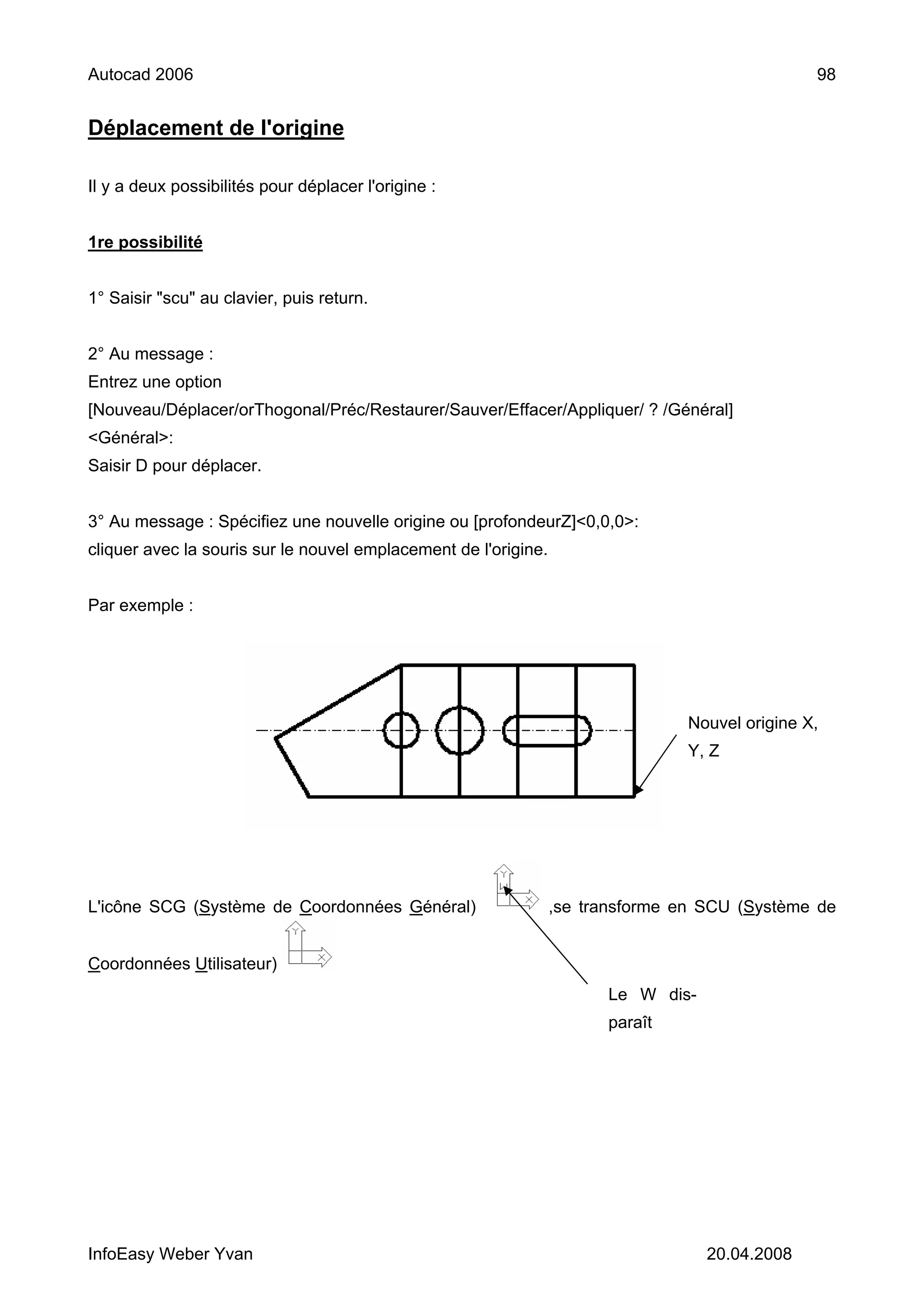Autocad 2006                                                                                     98


Déplacement de l'origine

Il y a deux possibilités pour déplacer l'origine :


1re possibilité


1° Saisir "scu" au clavier, puis return.


2° Au message :
Entrez une option
[Nouveau/Déplacer/orThogonal/Préc/Restaurer/Sauver/Effacer/Appliquer/ ? /Général]
<Général>:
Saisir D pour déplacer.


3° Au message : Spécifiez une nouvelle origine ou [profondeurZ]<0,0,0>:
cliquer avec la souris sur le nouvel emplacement de l'origine.


Par exemple :




                                                                                 Nouvel origine X,
                                                                                 Y, Z




L'icône SCG (Système de Coordonnées Général)                     ,se transforme en SCU (Système de


Coordonnées Utilisateur)
                                                                       Le W dis-
                                                                       paraît




InfoEasy Weber Yvan                                                                20.04.2008
 