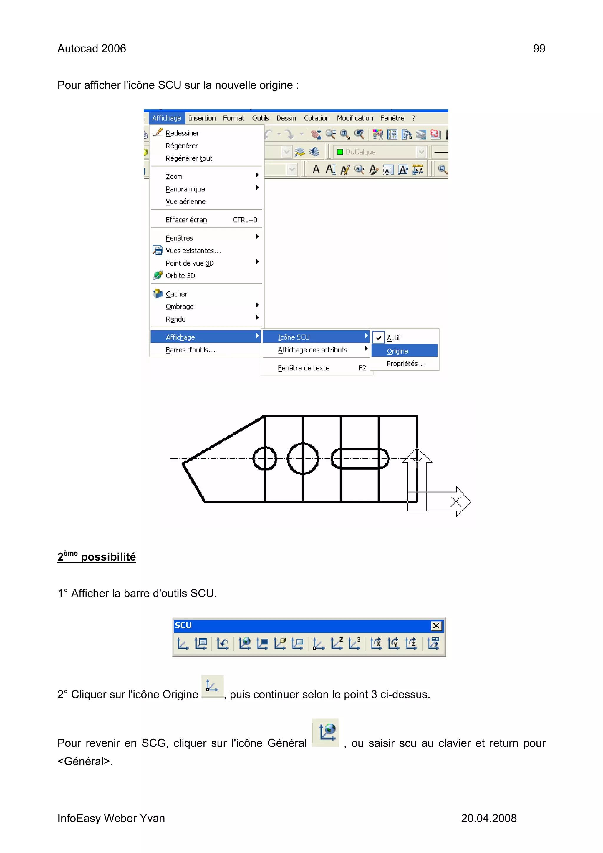 Autocad 2006                                                                                        99


Pour afficher l'icône SCU sur la nouvelle origine :




2ème possibilité


1° Afficher la barre d'outils SCU.




2° Cliquer sur l'icône Origine       , puis continuer selon le point 3 ci-dessus.



Pour revenir en SCG, cliquer sur l'icône Général              , ou saisir scu au clavier et return pour
<Général>.




InfoEasy Weber Yvan                                                                  20.04.2008
 