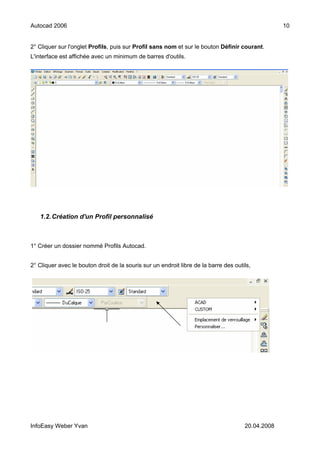 Autocad 2006                                                                                       10


2° Cliquer sur l'onglet Profils, puis sur Profil sans nom et sur le bouton Définir courant.
L'interface est affichée avec un minimum de barres d'outils.




   1.2. Création d'un Profil personnalisé



1° Créer un dossier nommé Profils Autocad.


2° Cliquer avec le bouton droit de la souris sur un endroit libre de la barre des outils,




InfoEasy Weber Yvan                                                                   20.04.2008
 