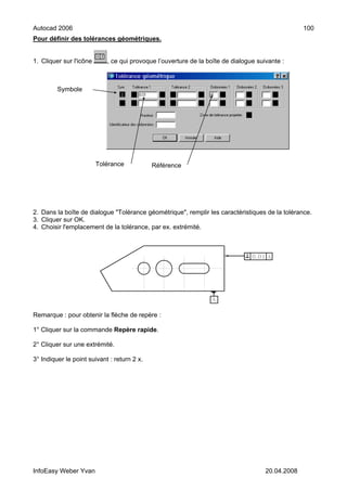 Autocad 2006                                                                                      100
Pour définir des tolérances géométriques.


1. Cliquer sur l'icône      , ce qui provoque l’ouverture de la boîte de dialogue suivante :



         Symbole




                         Tolérance           Référence




2. Dans la boîte de dialogue "Tolérance géométrique", remplir les caractéristiques de la tolérance.
3. Cliquer sur OK.
4. Choisir l'emplacement de la tolérance, par ex. extrémité.




Remarque : pour obtenir la flèche de repère :

1° Cliquer sur la commande Repère rapide.

2° Cliquer sur une extrémité.

3° Indiquer le point suivant : return 2 x.




InfoEasy Weber Yvan                                                                  20.04.2008
 