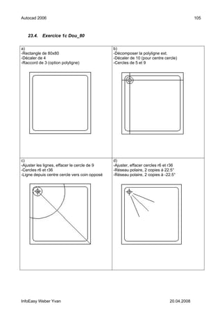 Autocad 2006                                                                               105



   23.4.   Exercice 1c Dou_80

a)                                             b)
-Rectangle de 80x80                            -Décomposer la polyligne ext.
-Décaler de 4                                  -Décaler de 10 (pour centre cercle)
-Raccord de 3 (option polyligne)               -Cercles de 5 et 9




c)                                             d)
-Ajuster les lignes, effacer le cercle de 9    -Ajuster, effacer cercles r6 et r36
-Cercles r6 et r36                             -Réseau polaire, 2 copies à 22.5°
-Ligne depuis centre cercle vers coin opposé   -Réseau polaire, 2 copies à -22.5°




InfoEasy Weber Yvan                                                           20.04.2008
 