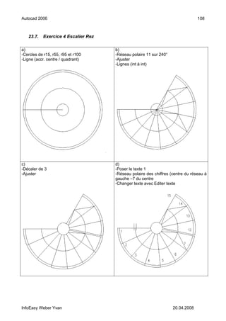 Autocad 2006                                                                    108



   23.7.   Exercice 4 Escalier Rez

a)                                   b)
-Cercles de r15, r55, r95 et r100    -Réseau polaire 11 sur 240°
-Ligne (accr. centre / quadrant)     -Ajuster
                                     -Lignes (int à int)




c)                                   d)
-Décaler de 3                        -Poser le texte 1
-Ajuster                             -Réseau polaire des chiffres (centre du réseau à
                                     gauche –7 du centre
                                     -Changer texte avec Editer texte




InfoEasy Weber Yvan                                                20.04.2008
 