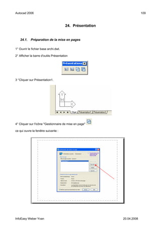 Autocad 2006                                                            109



                                        24. Présentation


   24.1.    Préparation de la mise en pages

1° Ouvrir le fichier base archi.dwt.

2° Afficher la barre d'outils Présentation




3 °Cliquer sur Présentation1.




4° Cliquer sur l'icône "Gestionnaire de mise en page"

ce qui ouvre la fenêtre suivante :




InfoEasy Weber Yvan                                        20.04.2008
 