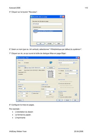Autocad 2006                                                                                   110

5° Cliquer sur le bouton "Nouveau".




6° Saisir un nom (par ex. A4 vertical), sélectionner "<Périphérique par défaut du système>".

7° Cliquer sur ok, ce qui ouvre la boîte de dialogue Mise en page-Objet :




8° Configurer la mise en pages.

Par exemple :
   •   L'orientation du dessin
   •   Le format du papier.
   •   L'imprimante




InfoEasy Weber Yvan                                                               20.04.2008
 