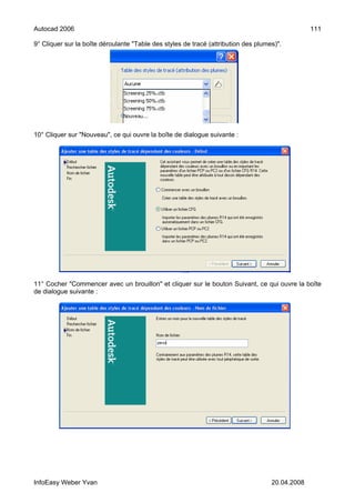 Autocad 2006                                                                                     111

9° Cliquer sur la boîte déroulante "Table des styles de tracé (attribution des plumes)".




10° Cliquer sur "Nouveau", ce qui ouvre la boîte de dialogue suivante :




11° Cocher "Commencer avec un brouillon" et cliquer sur le bouton Suivant, ce qui ouvre la boîte
de dialogue suivante :




InfoEasy Weber Yvan                                                                 20.04.2008
 