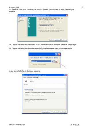 Autocad 2006                                                                                    112
12° Saisir un nom, puis cliquer sur le bouton Suivant, ce qui ouvre la boîte de dialogue
suivante :




13° Cliquer sur le bouton Terminer, ce qui ouvre la boîte de dialogue "Mise en page-Objet".

14° Cliquer sur le bouton Modifier pour configurer la table de tracé du nouveau style.




ce qui ouvre la boîte de dialogue suivante :




InfoEasy Weber Yvan                                                                20.04.2008
 