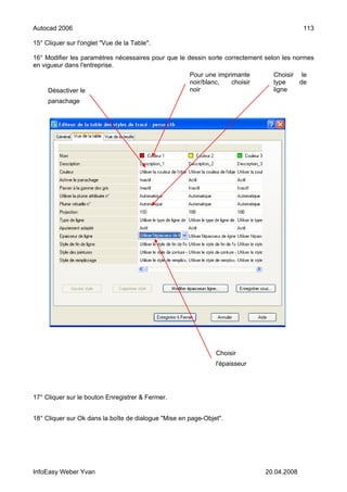 Autocad 2006                                                                               113

15° Cliquer sur l'onglet "Vue de la Table".

16° Modifier les paramètres nécessaires pour que le dessin sorte correctement selon les normes
en vigueur dans l'entreprise.
                                                      Pour une imprimante       Choisir le
                                                      noir/blanc,   choisir     type    de
     Désactiver le                                    noir                      ligne
     panachage




                                                               Choisir
                                                               l'épaisseur




17° Cliquer sur le bouton Enregistrer & Fermer.


18° Cliquer sur Ok dans la boîte de dialogue "Mise en page-Objet".




InfoEasy Weber Yvan                                                           20.04.2008
 