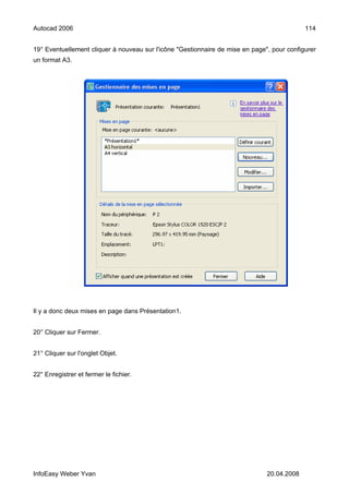 Autocad 2006                                                                                114


19° Eventuellement cliquer à nouveau sur l'icône "Gestionnaire de mise en page", pour configurer
un format A3.




Il y a donc deux mises en page dans Présentation1.


20° Cliquer sur Fermer.


21° Cliquer sur l'onglet Objet.


22° Enregistrer et fermer le fichier.




InfoEasy Weber Yvan                                                            20.04.2008
 