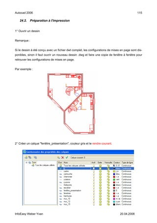 Autocad 2006                                                                                   115

   24.2.   Préparation à l'impression


1° Ouvrir un dessin


Remarque :


Si le dessin à été conçu avec un fichier dwt complet, les configurations de mises en page sont dis-
ponibles, sinon il faut ouvrir un nouveau dessin .dwg et faire une copie de fenêtre à fenêtre pour
retrouver les configurations de mises en page.


Par exemple :




2° Créer un calque "fenêtre_présentation", couleur gris et le rendre courant.




InfoEasy Weber Yvan                                                              20.04.2008
 