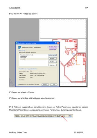Autocad 2006                                                                               117


5° La fenêtre A4 vertical est activée.




6° Cliquer sur le bouton Fermer.


7° Cliquer sur la fenêtre, et à l'aide des grips, le recentrer.



8° Si l'élément n'apparaît pas complètement, cliquer sur l'icône Papier pour basculer en espace
Objet de la Présentation1, puis avec la commande Panoramique dynamique centrer la vue.




InfoEasy Weber Yvan                                                           20.04.2008
 