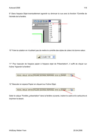 Autocad 2006                                                                                     118


9° Dans l'espace Objet éventuellement agrandir ou diminuer la vue avec la fonction "Contrôle de
l'échelle de la fenêtre.




10° Faire la cotation en n'oubliant pas de mettre le contrôle des styles de cotes à la bonne valeur.




11° Pour basculer de l'espace papier à l'espace objet de Présentation1, il suffit de cliquer sur
l'icône "Agrandir la fenêtre".




12° Basculer en espace Papier en cliquant sur l'icône Objet.




Geler le calque "Fenêtre_présentation" dans la fenêtre courante, insérer le cadre et le cartouche et
imprimer le dessin.




InfoEasy Weber Yvan                                                                 20.04.2008
 