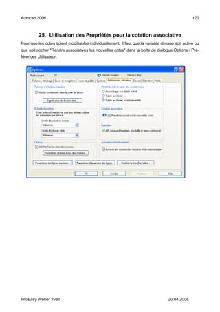 Autocad 2006                                                                                     120



          25. Utilisation des Propriétés pour la cotation associative
Pour que les cotes soient modifiables individuellement, il faut que la variable dimaso soit active ou
que soit cocher "Rendre associatives les nouvelles cotes" dans la boîte de dialogue Options / Pré-
férences Utilisateur.




InfoEasy Weber Yvan                                                                20.04.2008
 