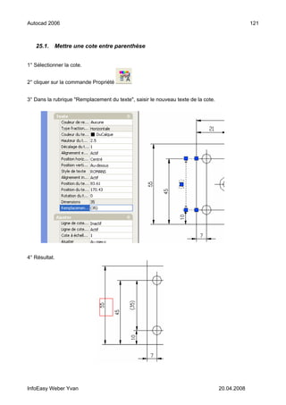 Autocad 2006                                                                                    121



   25.1.    Mettre une cote entre parenthèse


1° Sélectionner la cote.


2° cliquer sur la commande Propriété


3° Dans la rubrique "Remplacement du texte", saisir le nouveau texte de la cote.




4° Résultat.




InfoEasy Weber Yvan                                                                20.04.2008
 